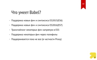 Что умеет Babel?
• Поддержка новых фич и синтаксиса ES2015(ES6)
• Поддержка новых фич и синтаксиса ES2016(ES7)
• Транспайлинг некоторых фич напрямую в ES5
• Поддержка некоторых фич через полифилы
• Поддерживается пока не все (в частности Proxy)
68
 