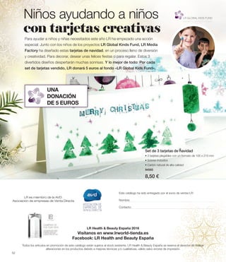 Set de 3 tarjetas de navidad
• 3 tarjetas plegables con un formato de 105 x 210 mm
• Sobres incluidos
• Cartón natural de alta calidad
94565
8,50 €
Para ayudar a niños y niñas necesitados este año LR ha empezado una acción
especial: Junto con los niños de los proyectos LR Global Kinds Fund, LR Media
Factory ha diseñado estas tarjetas de navidad, en un proceso lleno de diversión
y creatividad. Para decorar, desear unas felices fiestas o para regalar. Estos 3
divertidos diseños despertarán muchas sonrisas. Y lo mejor de todo: Por cada
set de tarjetas vendido, LR donará 5 euros al fondo «LR Global Kids Fund».
Niños ayudando a niños
con tarjetas creativas
UNA
DONACIÓN
DE 5 EUROS
LR es miembro de la AVD:
Asociación de empresas de Venta Directa
Este catálogo ha sido entregado por el socio de ventas LR:
Nombre:
Contacto:
LR Health  Beauty España 2016
Visítanos en www.lrworld-tienda.es
Facebook: LR Health and Beauty España
Todos los artículos en promoción de este catálogo están sujetos al stock existente. LR Health  Beauty España se reserva el derecho de realizar
alteraciones en los productos debido a mejoras técnicas y/o cualitativas, válido salvo errores de impresión.
52
 
