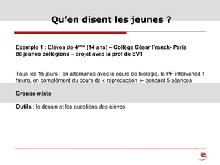 Qu’en disent les jeunes ?
Exemple 1 : Elèves de 4ème (14 ans) – Collège César Franck- Paris
88 jeunes collégiens – projet avec la prof de SVT
Tous les 15 jours : en alternance avec le cours de biologie, le PF intervenait 1
heure, en complément du cours de « reproduction »- pendant 5 séances
Groupe mixte
Outils : le dessin et les questions des élèves
 