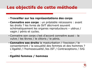 Les objectifs de cette méthode
• Travailler sur les représentations des corps
• Connaitre son corps : un préalable nécessaire : avant
les droits ? les livres de SVT décrivent souvent
schématiquement les organes reproducteurs – utérus /
vagin / pénis et cycles.
• Connaitre son corps c’est d’accord connaitre aussi : la
vulve / les lèvres / le clitoris / le pénis.
• Connaitre ses droits la masturbation / l’excision / le
consentement / la sexualité des femmes et des hommes ?
L’égalité / l’homosexualité /les IST / Contraceptions / IVG
…
• Egalité femmes / hommes
 
