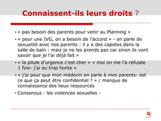 Connaissent-ils leurs droits ?
• « pas besoin des parents pour venir au Planning »
• « pour une IVG, on a besoin de l’accord » - on parle de
sexualité avec nos parents : il y a des capotes dans la
salle de bain : mais je ne les prends pas car sinon ils vont
savoir que je l’ai déjà fait »
• « la pilule d’urgence c’est cher » « moi on me l’a refusée
1 fois- j’ai eu trop honte »
• « j’ai peur que mon médecin en parle à mes parents- est
ce que ça peut être confidentiel ? » / manque de
connaissance des lieux ressources
• Consensus : les violences sexuelles -
 