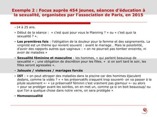 Exemple 2 : Focus auprès 454 jeunes, séances d’éducation à
la sexualité, organisées par l’association de Paris, en 2015
* 14 à 25 ans.
• Début de la séance : « c’est quoi pour vous le Planning ? » ou « c’est quoi la
sexualité ? ».
• Les premières fois : l’obligation de la douleur pour la femme et des saignements. La
virginité est un thème qui revient souvent : avant le mariage… Mais la possibilité,
d’avoir des rapports autres que vaginaux : « on ne pourrait pas tomber enceinte, ni
avoir de maladies »
• Sexualité féminine et masculine : les hommes, « qui parlent beaucoup de
sexualité » ; une obligation de discrétion pour les filles. « si on sort tard le soir, les
filles seront agressées ».
• Jalousie / violences / mariages forcés
• IST : « on peut attraper des maladies dans la piscine car des hommes éjaculent
dedans, comme la vidéo ? » « les préservatifs craquent trop souvent- on va passer à la
pilule seulement »- « Le préservatif féminin c’est vraiment pas glamour »- ou alors
« pour se protéger avant les soirées, on en met un, comme ça si on boit beaucoup/ ou
que l’on a quelque chose dans notre verre, on sera protégée »
• Homosexualité
 