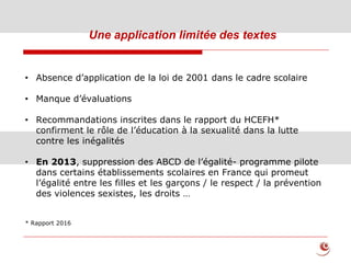 Une application limitée des textes
• Absence d’application de la loi de 2001 dans le cadre scolaire
• Manque d’évaluations
• Recommandations inscrites dans le rapport du HCEFH*
confirment le rôle de l’éducation à la sexualité dans la lutte
contre les inégalités
• En 2013, suppression des ABCD de l’égalité- programme pilote
dans certains établissements scolaires en France qui promeut
l’égalité entre les filles et les garçons / le respect / la prévention
des violences sexistes, les droits …
* Rapport 2016
 