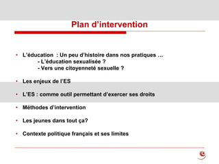 Plan d’intervention
• L’éducation : Un peu d’histoire dans nos pratiques …
- L’éducation sexualisée ?
- Vers une citoyenneté sexuelle ?
• Les enjeux de l’ES
• L’ES : comme outil permettant d’exercer ses droits
• Méthodes d’intervention
• Les jeunes dans tout ça?
• Contexte politique français et ses limites
 
