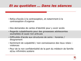 Et au quotidien … Dans les séances
• Refus d’accès à la contraception, et notamment à la
contraception d’urgence
• Des demandes de cartes d’identité pour y avoir accès
• Regards culpabilisants pour des grossesses adolescentes
souhaitées et aussi non prévues
• Difficultés d’accès aux structures de soins : horaires /
éloignement
• Sentiment de culpabilité / non connaissance des lieux relais :
violences
• Peur de la non confidentialité de la part du médecin de famille
et/ou infirmière scolaire
 