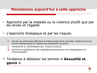 Résistances aujourd’hui à cette approche
• Approche par la maladie ou la violence plutôt que par
les droits et l’égalité
• L’approche biologique et par les risques
❑ Occulte les dimensions affectives et relationnelles de la sexualité, l'hégémonie de la
norme hétérosexuelle et l'impact des assignations de genre
❑ Compromet la sensibilisation aux risques encourus
❑ Confirme la perpétuation des inégalités femme/homme et la stigmatisation de
l’homosexualité.
• Tendance à délaisser les termes « Sexualité et
genre »
 
