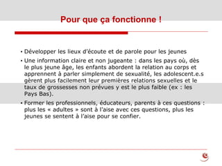 Pour que ça fonctionne !
23
• Développer les lieux d’écoute et de parole pour les jeunes
• Une information claire et non jugeante : dans les pays où, dès
le plus jeune âge, les enfants abordent la relation au corps et
apprennent à parler simplement de sexualité, les adolescent.e.s
gèrent plus facilement leur premières relations sexuelles et le
taux de grossesses non prévues y est le plus faible (ex : les
Pays Bas).
• Former les professionnels, éducateurs, parents à ces questions :
plus les « adultes » sont à l’aise avec ces questions, plus les
jeunes se sentent à l’aise pour se confier.
 