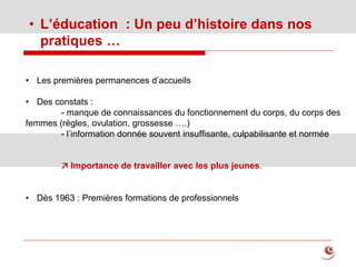 • L’éducation : Un peu d’histoire dans nos
pratiques …
• Les premières permanences d’accueils
• Des constats :
- manque de connaissances du fonctionnement du corps, du corps des
femmes (règles, ovulation, grossesse ….)
- l’information donnée souvent insuffisante, culpabilisante et normée
↗ Importance de travailler avec les plus jeunes.
• Dès 1963 : Premières formations de professionnels
 