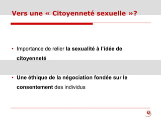 Vers une « Citoyenneté sexuelle »?
• Importance de relier la sexualité à l’idée de
citoyenneté
• Une éthique de la négociation fondée sur le
consentement des individus
 