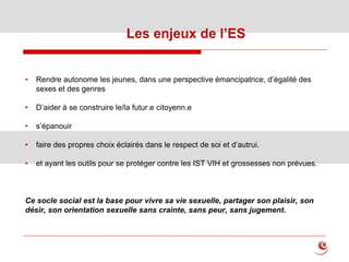 • Rendre autonome les jeunes, dans une perspective émancipatrice, d’égalité des
sexes et des genres
• D’aider à se construire le/la futur.e citoyenn.e
• s’épanouir
• faire des propres choix éclairés dans le respect de soi et d’autrui.
• et ayant les outils pour se protéger contre les IST VIH et grossesses non prévues.
Ce socle social est la base pour vivre sa vie sexuelle, partager son plaisir, son
désir, son orientation sexuelle sans crainte, sans peur, sans jugement.
Les enjeux de l’ES
 