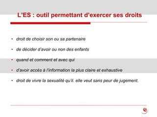 L’ES : outil permettant d’exercer ses droits
• droit de choisir son ou sa partenaire
• de décider d’avoir ou non des enfants
• quand et comment et avec qui
• d’avoir accès à l’information la plus claire et exhaustive
• droit de vivre la sexualité qu’il. elle veut sans peur de jugement.
 