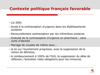 Contexte politique français favorable
• Loi 2001
• Accès à la contraception d’urgence dans les établissements
scolaires
• Renouvellement contraception par les infirmières scolaires
• Gratuité de la contraception d’urgence en pharmacie : sans
carte d’identité
• Mariage de couples de même sexe ;
• la loi sur l’avortement progresse, avec la suppression de la
notion de détresse,
• le remboursement à 100% de l’IVG, la suppression du délai de
réflexion, l’entretien reste obligatoire pour les mineures
 