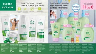 PIELE CUIDADA Y SUAVE
para el cuerpo y el rostro
30%
aloe vera
40%
aloe vera
30%
aloe vera
40%
aloe vera
30%
aloe vera
40%
aloe vera
40%
aloe vera
1|
2| 3|
6|
7|
5|
4|
EL MEJOR DEL MUNDO
Para nuestros niños,
cuidado y bienestar.
ALOE VERA BABY
CADA UNIDAD SÓLO
11,90 €
1| Aloe Vera Baby
Crema protectora
Con 40% aloe vera.
Cuida las partes
sensibles del bebé.
Nutre, protege y
calma la piel irritada
y sensible. 100 ml
20312
5| Crema 	
limpiadora
Una crema limpi-
adora que limpia la
piel de todo el
cuerpo suavemente
y sin dañarla. Perfec-
to para una limpieza
diaria. 250 ml
20313
6| Espuma para 	
baño
Una espuma que
convertirá los baños
en una experiencia
relajante, gracias a la
suavidad de sus
ingredientes. Con 30
% de Aloe Vera que
ayudan a hidratar la
piel. 200 ml
20311
7| Champú
Un cuidado suave y
una limpieza delicada
para el cabello y el
cuero cabelludo.
Facilita el peinado del
pelo del bebé eliminan-
do los tirones. 250 ml
20315
2| Crema facial
Un producto de
cuidado para la delica-
da piel del rostro del
bebé. Contiene un 40
% de Aloe Vera que
ayuda a hidratar la piel
de manera intensa, y
extracto de caléndula
biológica con propie-
dades calmantes. 50 ml
20310
3| Loción protectora
Esta suave loción cuida
y calma la piel delicada,
e hidrata la piel seca.
Con 40 % de Aloe Vera
y extracto de caléndula
biológica. No contienen
parabenos ni aceites
minerales. 200 ml
20314
4| Aloe Vera Mum - 	
Bálsamo de masaje
Un bálsamo de masaje
ideal para la piel durante el
embarazo. Ayuda a
conservar la elasticidad y
suavidad de la piel.
Contiene 40 % de Aloe
Vera que ayuda a hidratar
la piel. 200 ml
20316
LIMITADO
AL STOCK
EXISTENTE
Loción Corporal
de Aloe Vera
Después de la ducha o el baño,
hidrata y es particularmente
suave. Con extracto de magnolia,
para calmar la piel. 200 ml
20639
17,50€
Crema Suave de Aloe Vera
Cuidado suave y nutritivo para
la piel muy cansada. El
extracto de magnolia deja la
piel agradable y hidratante.
Cuidado de el rostro y el
cuerpo.100 ml
20631
11,90€
Aloe Vera Gel de baño
bienestar
Con extracto de magnolias.
El aceite revitaliza la piel
durante el mismo baño. No
reseca la piel ya que ejerce
un efecto hidratante. 300 ml
20634
17,50€
Aloe Vera Champú y gel
de ducha
Limpieza rápida y profunda
de los pies a la cabeza. Deja
una sensación agradable de
frescor y cuidado. Con
extracto de bambú. 250 ml
20633
14,90€
Gel de ducha
Limpieza profunda y suave
debajo de la ducha. Deja una
sensación de cuidado
natural y de frescor. Con
extracto de kiwi que refresca
y hidrata la piel. 250 ml
20630
11,90€
Excelente calidad y
fuente de materias
primas certificadas
Tolerancia cutánea
dermatológicamente
probada
Sin: Parabenos
Aceites minerales
Concentración
elevada de Aloe Vera
CUERPO
ALOE VERA
54 55
 