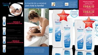 EL PLACER DE LA HIGIENE
para toda la familia!
La línea de cosmética natural de Racine cuida de
tu piel y de la de tu familia. El champú, las cremas
de baño y de ducha y la loción corporal mimarán
vuestro cuerpo de una manera suave y delicada.
VERANO RADIANTE:
FAMILIA FELIZ
COMPRA EL CREMA DE BAÑO
REGALOEL CHAMPÚ
COMPRA LA LOCIÓN CORPORAL
REGALOLA CREMA DE DUCHA
RACINE FAMILY CARE
Leche de Almendras
Repara el pelo desde la
raíz, dejándolo más fuerte.
Con inmensos nutrientes
beneficiosos para el
cuero cabelludo (potasio,
magnesio, selenio, etc.).
Extracto de Algodón
El extracto de semilla de
algodón se carga con
antioxidantes, vitamina
E y ácido linoleico. Este
último es reconocido para
fortalecer y combatir la
pérdida de cabello.
01| Crema de baño Racine
Unos mimos en el baño para toda la familia 500 ml
22002
11,90€ + REGALO
DEL CHAMPÚ RACINE VALORADO EN 7,90€
02| Champú Racine
Facilita el peinado y proporciona a tu cabello
brillo y suavidad. 250 ml
22001 		 7,90€
03| Loción corporal Racine
Su fantástica textura ligera se absorbe rápidamente y
cuida la piel de forma visible. 250 ml
22026
8,90€ + REGALO
DE LA CREMA DE DUCHA VALORADO EN 7,90€
04| Crema de Ducha Racine
Limpia el cuerpo de forma respetuosa y cuida
la piel. 250 ml
22000 		 7,90€
01|
02|
03|
04|
EN LA
COMPRA
DE LA
CREMA DE BAÑO
REGALO
EL CHAMPÚ
RACINE EN LA
COMPRA
DE LA
LOCIÓN CORPORAL
REGALO
LA CREMA DE
DUCHA RACINE
LIMITADO
AL STOCK
EXISTENTE
8 9
 