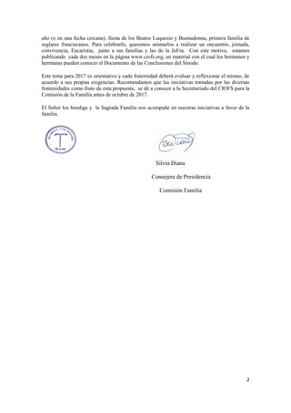 2
año (o en una fecha cercana), fiesta de los Beatos Luquesio y Buonadonna, primera familia de
seglares franciscanos. Para celebrarlo, queremos animarlos a realizar un encuentro, jornada,
convivencia, Eucaristia, junto a sus familias y las de la JuFra. Con este motivo, estamos
publicando cada dos meses en la página www.ciofs.org, un material con el cual los hermanos y
hermanas pueden conocer el Documento de las Conclusiones del Sínodo.
Este tema para 2017 es orientativo y cada fraternidad deberá evaluar y reflexionar el mismo, de
acuerdo a sus propias exigencias. Recomendamos que las iniciativas tomadas por las diversas
fraternidades como fruto de esta propuesta, se dé a conocer a la Secretariado del CIOFS para la
Comisión de la Familia antes de octubre de 2017.
El Señor los bendiga y la Sagrada Familia nos acompañe en nuestras iniciativas a favor de la
familia.
Silvia Diana
Consejera de Presidencia
Comisión Familia
 