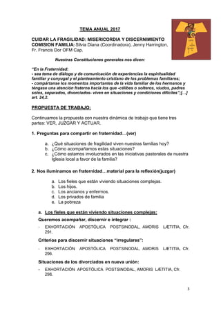 3
TEMA ANUAL 2017
CUIDAR LA FRAGILIDAD: MISERICORDIA Y DISCERNIMIENTO
COMISION FAMILIA: Silvia Diana (Coordinadora), Jenny Harrington,
Fr. Francis Dor OFM Cap.
Nuestras Constituciones generales nos dicen:
“En la Fraternidad:
- sea tema de diálogo y de comunicación de experiencias la espiritualidad
familiar y conyugal y el planteamiento cristiano de los problemas familiares;
- compártanse los momentos importantes de la vida familiar de los hermanos y
téngase una atención fraterna hacia los que -célibes o solteros, viudos, padres
solos, separados, divorciados- viven en situaciones y condiciones difíciles”;[…]
art. 24,2.
PROPUESTA DE TRABAJO:
Continuamos la propuesta con nuestra dinámica de trabajo que tiene tres
partes: VER, JUZGAR Y ACTUAR.
1. Preguntas para compartir en fraternidad…(ver)
a. ¿Qué situaciones de fragilidad viven nuestras familias hoy?
b. ¿Cómo acompañamos estas situaciones?
c. ¿Cómo estamos involucrados en las iniciativas pastorales de nuestra
Iglesia local a favor de la familia?
2. Nos iluminamos en fraternidad…material para la reflexión(juzgar)
a. Los fieles que están viviendo situaciones complejas.
b. Los hijos.
c. Los ancianos y enfermos.
d. Los privados de familia
e. La pobreza
a. Los fieles que están viviendo situaciones complejas:
Queremos acompañar, discernir e integrar :
- EXHORTACIÓN APOSTÓLICA POSTSINODAL, AMORIS LÆTITIA, Cfr.
291.
Criterios para discernir situaciones “irregulares”:
- EXHORTACIÓN APOSTÓLICA POSTSINODAL, AMORIS LÆTITIA, Cfr.
296.
Situaciones de los divorciados en nueva unión:
- EXHORTACIÓN APOSTÓLICA POSTSINODAL, AMORIS LÆTITIA, Cfr.
298.
 