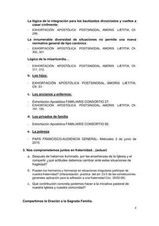 4
La lógica de la integración para los bautizados divorciados y vueltos a
casar civilmente:
- EXHORTACIÓN APOSTÓLICA POSTSINODAL, AMORIS LÆTITIA, Cfr.
299.
La innumerable diversidad de situaciones no permite una nueva
normativa general de tipo canónica :
- EXHORTACIÓN APOSTÓLICA POSTSINODAL, AMORIS LÆTITIA, Cfr.
300, 301.
Lógica de la misericordia…
- EXHORTACIÓN APOSTÓLICA POSTSINODAL, AMORIS LÆTITIA, Cfr.
311, 312.
b. Los hijos:
- EXHORTACIÓN APOSTÓLICA POSTSINODAL, AMORIS LÆTITIA,
Cfr. 51.
c. Los ancianos y enfermos:
- Exhortación Apostólica FAMILIARIS CONSORTIO 27.
- EXHORTACIÓN APOSTÓLICA POSTSINODAL, AMORIS LÆTITIA, Cfr.
191, 193.
d. Los privados de familia
- Exhortación Apostólica FAMILIARIS CONSORTIO 85.
e. La pobreza
- PAPA FRANCISCO-AUDIENCIA GENERAL- Miércoles 3 de junio de
2015.
3. Nos comprometemos juntos en fraternidad…(actuar)
a. Después de habernos iluminado, por las enseñanzas de la Iglesia y el
compartir ¿qué actitudes debemos cambiar ante estas situaciones de
fragilidad?
b. Pueden los hermanos y hermanas en situaciones irregulares participar de
nuestra fraternidad? (Interpretación practica del art. 53.5 de las constituciones
generales aplicación para la adhesión a una fraternidad Circ. 35/02-08).
c. Qué contribución concreta podemos hacer a la iniciativa pastoral de
nuestra Iglesia y nuestra comunidad?
Compartimos la Oración a la Sagrada Familia.
 