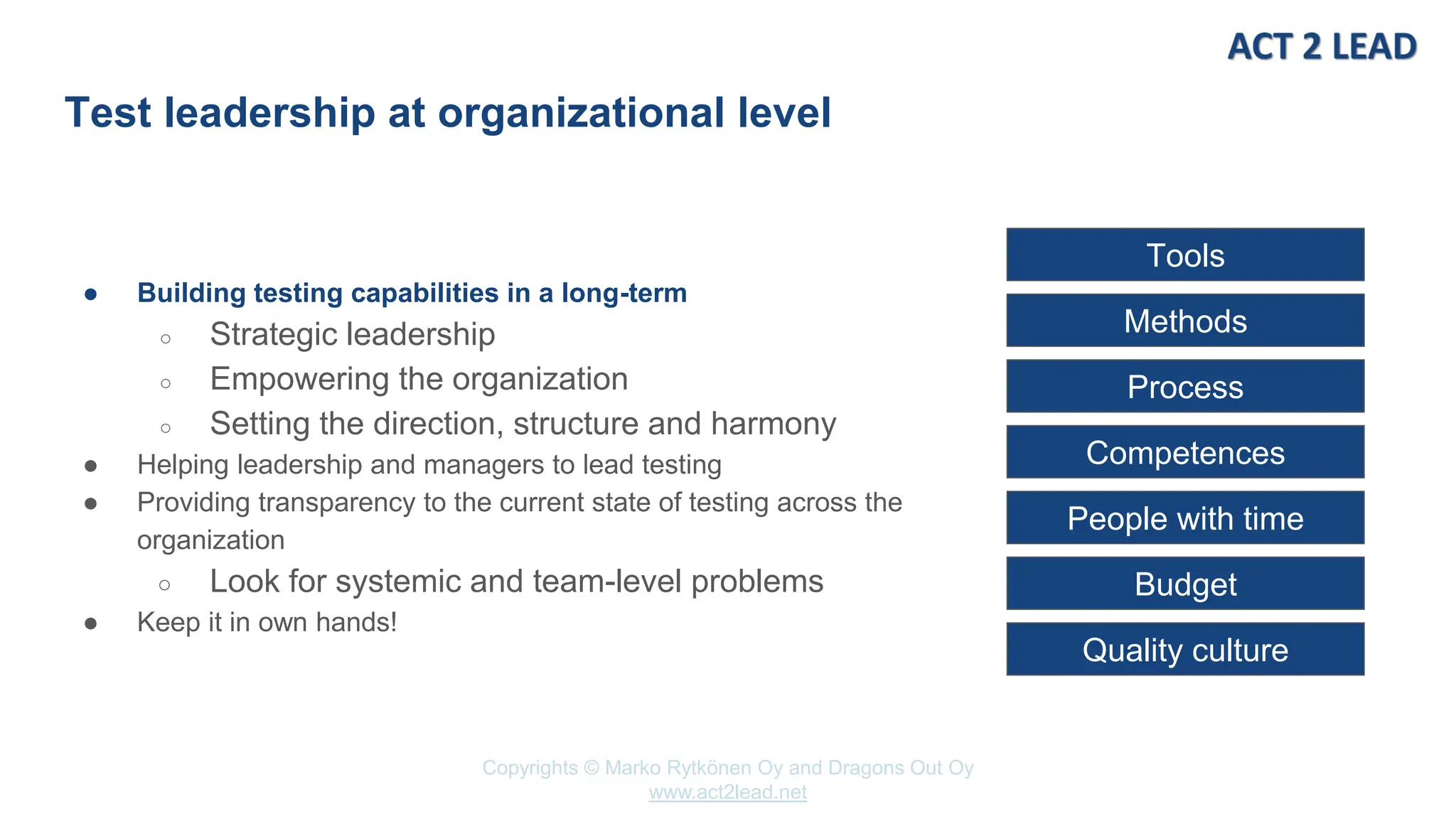 www.act2lead.net
Copyrights © Marko Rytkönen Oy and Dragons Out Oy
www.act2lead.net
Test leadership at organizational level
● Building testing capabilities in a long-term
○ Strategic leadership
○ Empowering the organization
○ Setting the direction, structure and harmony
● Helping leadership and managers to lead testing
● Providing transparency to the current state of testing across the
organization
○ Look for systemic and team-level problems
● Keep it in own hands!
Tools
Methods
Process
Competences
People with time
Budget
Quality culture
 