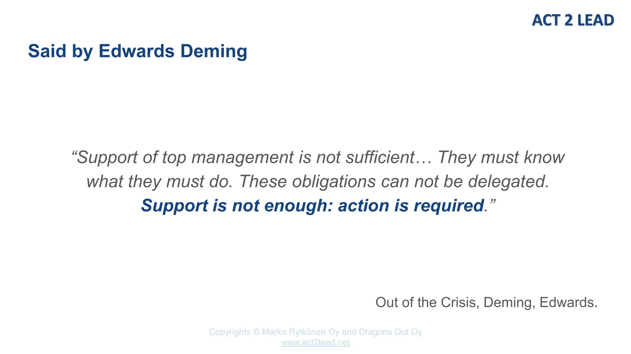 www.act2lead.net
Copyrights © Marko Rytkönen Oy and Dragons Out Oy
www.act2lead.net
Said by Edwards Deming
“Support of top management is not sufficient… They must know
what they must do. These obligations can not be delegated.
Support is not enough: action is required.”
Out of the Crisis, Deming, Edwards.
 