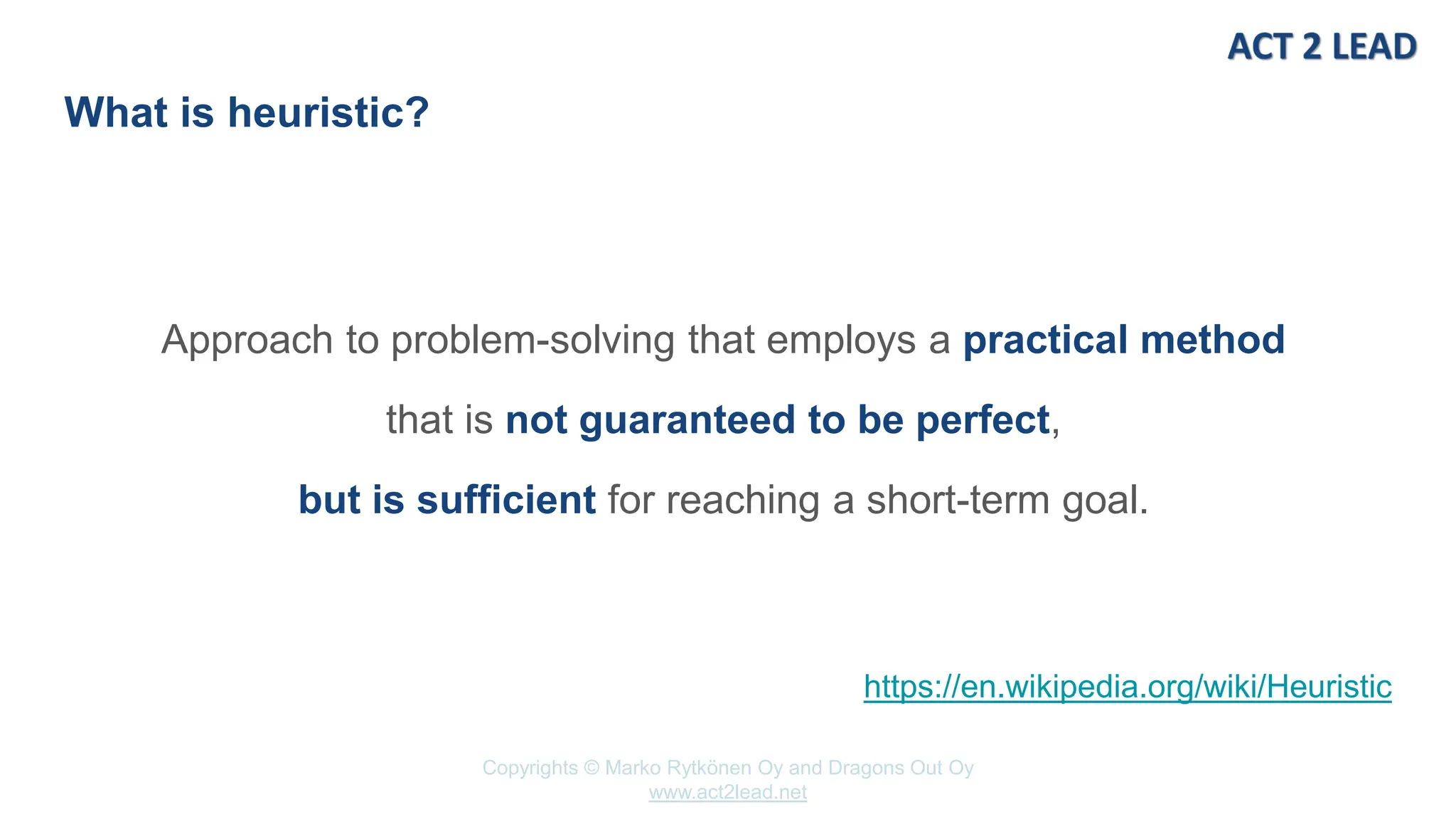 www.act2lead.net
Copyrights © Marko Rytkönen Oy and Dragons Out Oy
www.act2lead.net
What is heuristic?
Approach to problem-solving that employs a practical method
that is not guaranteed to be perfect,
but is sufficient for reaching a short-term goal.
https://en.wikipedia.org/wiki/Heuristic
 