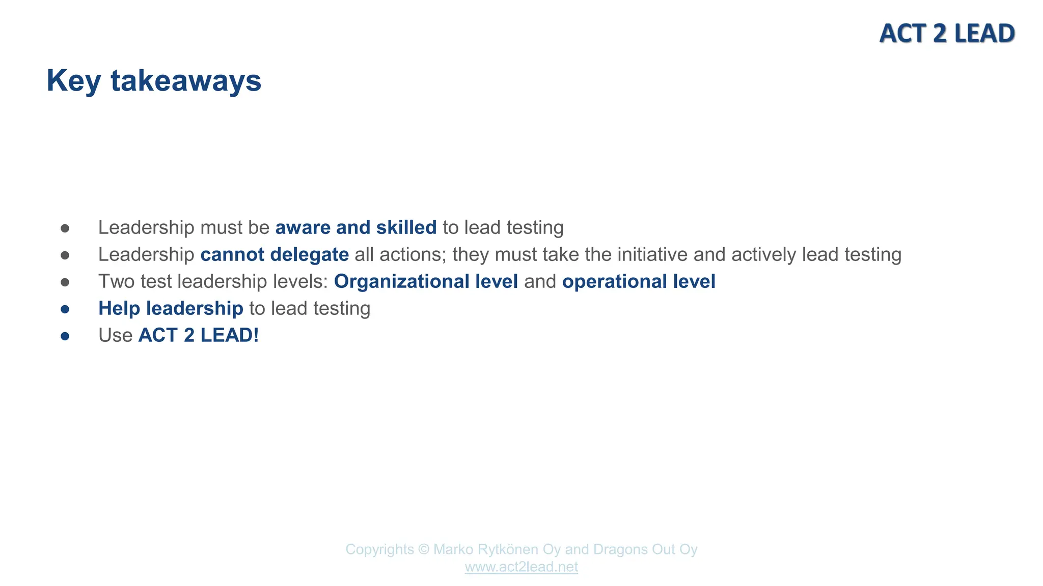 www.act2lead.net
Copyrights © Marko Rytkönen Oy and Dragons Out Oy
www.act2lead.net
Key takeaways
● Leadership must be aware and skilled to lead testing
● Leadership cannot delegate all actions; they must take the initiative and actively lead testing
● Two test leadership levels: Organizational level and operational level
● Help leadership to lead testing
● Use ACT 2 LEAD!
 