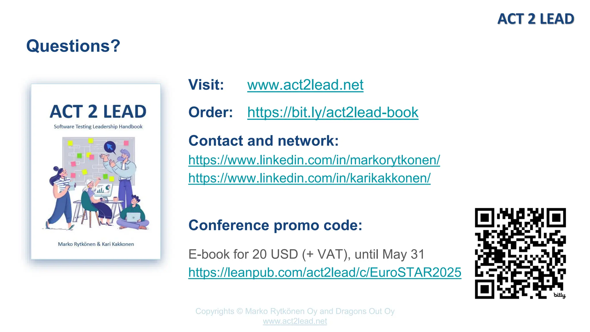 www.act2lead.net
Copyrights © Marko Rytkönen Oy and Dragons Out Oy
www.act2lead.net
Questions?
Visit: www.act2lead.net
Order: https://bit.ly/act2lead-book
Contact and network:
https://www.linkedin.com/in/markorytkonen/
https://www.linkedin.com/in/karikakkonen/
Conference promo code:
E-book for 20 USD (+ VAT), until May 31
https://leanpub.com/act2lead/c/EuroSTAR2025
 