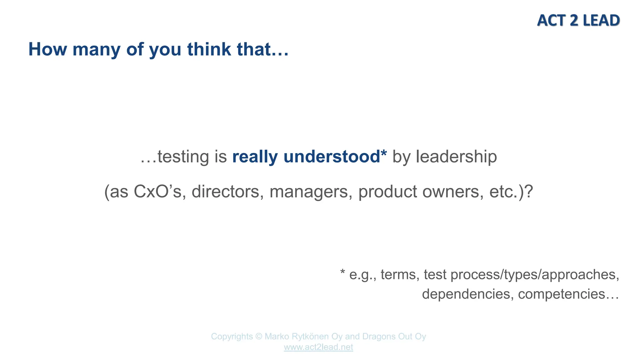 www.act2lead.net
Copyrights © Marko Rytkönen Oy and Dragons Out Oy
www.act2lead.net
How many of you think that…
…testing is really understood* by leadership
(as CxO’s, directors, managers, product owners, etc.)?
* e.g., terms, test process/types/approaches,
dependencies, competencies…
 