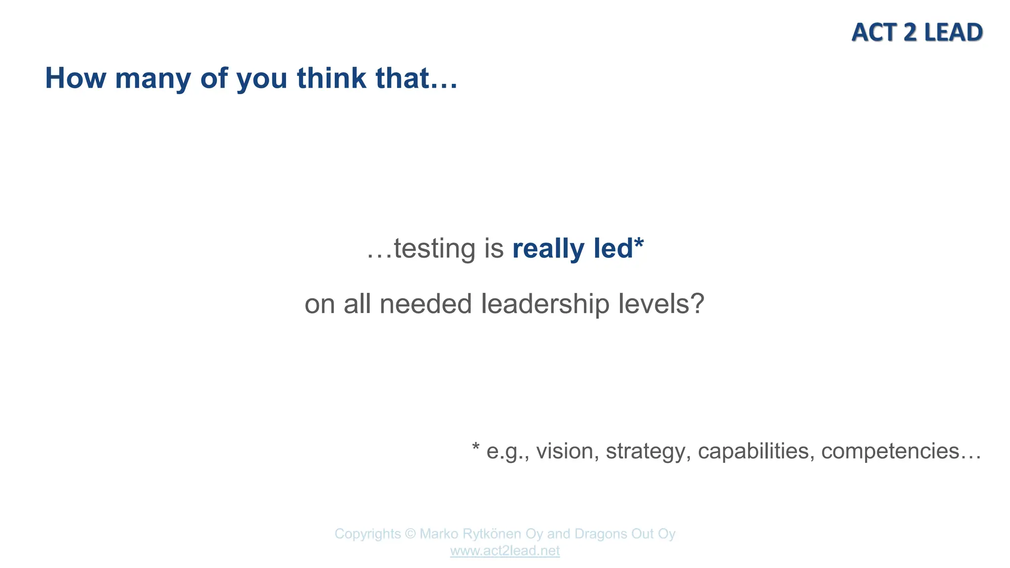 www.act2lead.net
Copyrights © Marko Rytkönen Oy and Dragons Out Oy
www.act2lead.net
How many of you think that…
…testing is really led*
on all needed leadership levels?
* e.g., vision, strategy, capabilities, competencies…
 