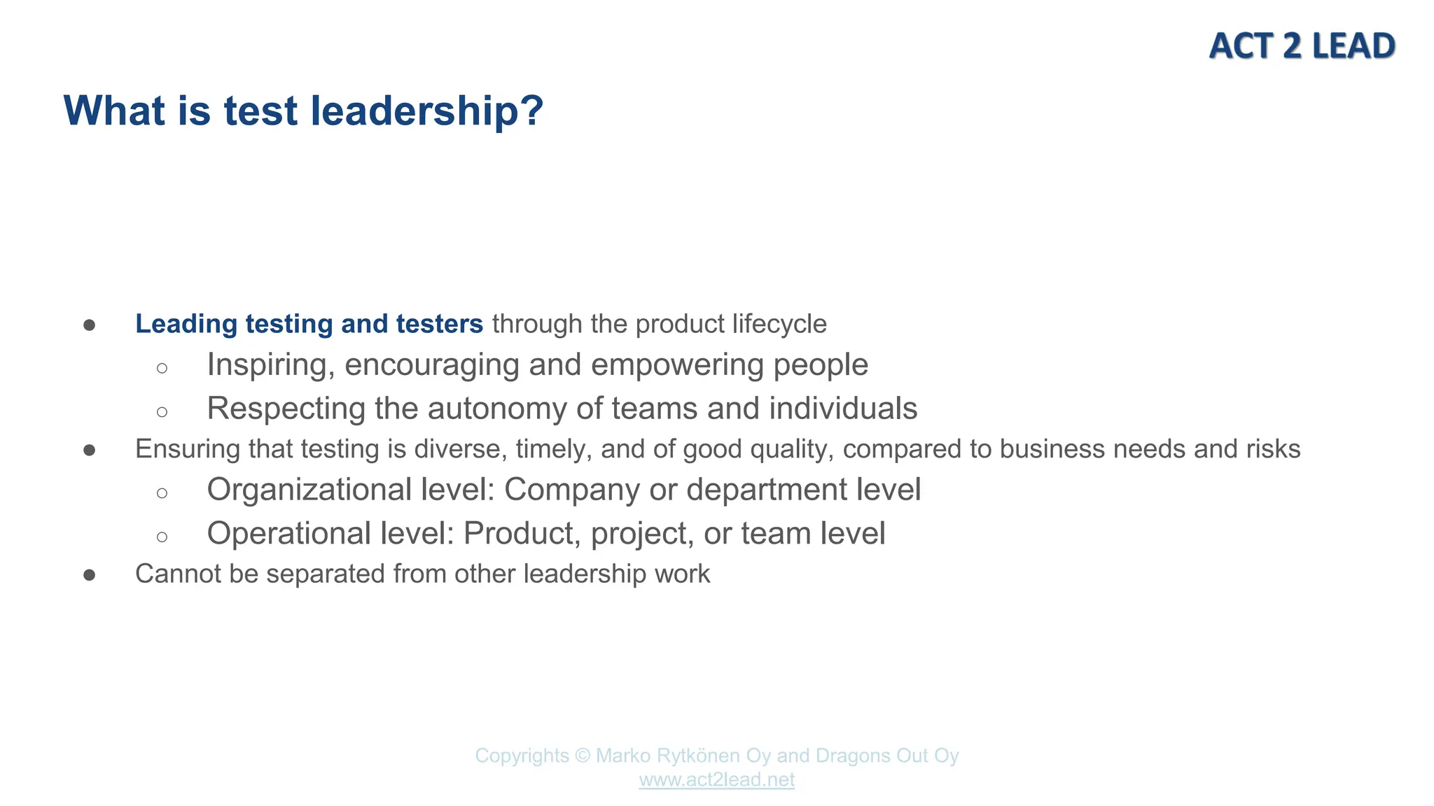 www.act2lead.net
Copyrights © Marko Rytkönen Oy and Dragons Out Oy
www.act2lead.net
What is test leadership?
● Leading testing and testers through the product lifecycle
○ Inspiring, encouraging and empowering people
○ Respecting the autonomy of teams and individuals
● Ensuring that testing is diverse, timely, and of good quality, compared to business needs and risks
○ Organizational level: Company or department level
○ Operational level: Product, project, or team level
● Cannot be separated from other leadership work
 