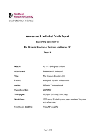 Assessment 2: Individual Details Report

                        Supporting Document for

           The Strategic Direction of Business Intelligence (BI)

                                 Team A




Module:                         12-7714 Enterprise Systems

Assessment:                     Assessment 2 (Individual)

Title:                          The Strategic Direction of BI

Course:                         Enterprise Systems Professionals

Author:                         MrTraitet Thepbandansuk

Student number:                 20043132

Total pages:                    15 pages (Including cover page)

Word Count:                     1500 words (Excludingcover page, annotated diagrams
                                and references)

Submission deadline:            Friday18thMay2012




                                 Page 1 of 15
 