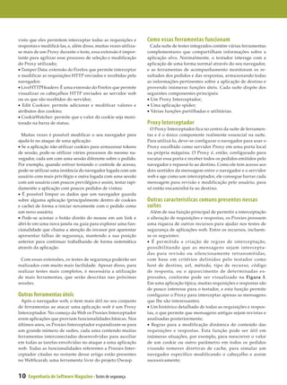 visto que eles permitem interceptar todas as requisições e       Como essas ferramentas funcionam
respostas e modificá-las, e, além disso, muitas vezes utiliza-     Cada suíte de testes integrados contém várias ferramentas
se mais de um Proxy durante o teste, essa extensão é impor­      complementares que compartilham informações sobre a
tante para agilizar esse processo de seleção e modificação       aplicação alvo. Normalmente, o testador interage com a
do Proxy utilizado;                                              aplicação de uma forma normal através do seu navegador,
• Tamper Data: extensão do Firefox que permite interceptar       e as ferramentas de acompanhamento monitoram os re­
e modificar as requisições HTTP enviadas e recebidas pelo        sultados dos pedidos e das respostas, armazenando todas
navegador;                                                       as informações pertinentes sobre a aplicação de destino e
• LiveHTTPHeaders: É uma extensão do Firefox que permite         provendo inúmeras funções úteis. Cada suíte dispõe dos
visualizar os cabeçalhos HTTP enviados ao servidor web           seguintes componentes principais:
ou os que são recebidos do servidor;                             • Um Proxy Interceptador;
• Edit Cookies: permite adicionar e modificar valores e          • Uma aplicação spider;
atributos dos cookies;                                           • Várias funções partilhadas e utilitárias.
• CookieWatcher: permite que o valor do cookie seja moni­
torado na barra de status.                                       Proxy Interceptador
                                                                   O Proxy Interceptador fica no centro da suíte de ferramen­
  Muitas vezes é possível modificar o seu navegador para         tas e é o único componente realmente essencial na suíte.
ajudá-lo no ataque de uma aplicação:                             Para utilizá-lo, deve-se configurar o navegador para usar o
• Se a aplicação não utilizar cookies para armazenar tokens      Proxy escolhido como servidor Proxy em uma porta local
de sessão, pode-se utilizar vários processos do mesmo na­        na própria máquina. O Proxy é, então, configurado para
vegador, cada um com uma sessão diferente sobre o pedido.        escutar essa porta e receber todos os pedidos emitidos pelo
Por exemplo, quando estiver testando o controle de acesso,       navegador e repassá-lo ao destino. Como ele tem acesso aos
pode-se utilizar uma instância do navegador logada com um        dois sentidos da mensagem entre o navegador e o servidor
usuário com mais privilégio e outra logada com uma sessão        web e age como um interceptador, ele consegue barrar cada
com um usuário com poucos previlégios e assim, testar rapi­      mensagem para revisão e modificação pelo usuário, para
damentte a aplicação com poucos pedidos de visitas;              só então encaminhá-la ao destino.
• É possível limpar os dados que um navegador guarda
sobre alguma aplicação (principalmente dentro de cookies         Outras características comuns presentes nessas
e cache) de forma a iniciar novamente com o pedido como          suítes
um novo usuário;                                                   Além de sua função principal de permitir a interceptação
• Pode-se acionar o botão direito do mouse em um link e          e alteração de requisições e respostas, os Proxies possuem
abri-lo em uma nova janela ou guia para explorar uma fun­        uma riqueza de outros recursos para ajudar nos testes de
cionalidade que chama a atenção do invasor por aparentar         segurança de aplicações web. Entre os recursos, incluem-
apresentar falhas de segurança, mantendo a sua posição           se os seguintes:
anterior para continuar trabalhando de forma sistemática         • É permitida a criação de regras de interceptação,
através da aplicação.                                            possibilitando que as mensagens sejam intercepta­
                                                                 das para revisão ou silenciosamente retransmitidas,
 Com essas extensões, os testes de segurança poderão ser         com base em critérios definidos pelo testador como
realizados com muito mais facilidade. Apesar disso, para         host de destino, url, método, tipo de recurso, código
realizar testes mais completos, é necessária a utilização        de resposta, ou o aparecimento de determinadas ex­
de mais ferramentas, que serão descritas nas próximas            pressões, conforme pode ser visualizado na Figura 3.
sessões.                                                         Em uma aplicação típica, muitas requisições e respostas são
                                                                 de pouco interesse para o testador, e esta função permite
Outras ferramentas úteis                                         configurar o Proxy para interceptar apenas as mensagens
  Após o navegador web, o item mais útil no seu conjunto         que lhe são interessantes;
de ferramentas ao atacar uma aplicação web é um Proxy            • Um histórico detalhado de todas as requisições e respos­
Interceptador. No começo da Web os Proxies Interceptador         tas, o que permite que mensagens antigas sejam revistas e
eram aplicações que proviam funcionalidades básicas. Nos         analisadas posteriormente;
últimos anos, os Proxies Interceptador expandiram-se para        • Regras para a modificação dinâmica do conteúdo das
um grande número de suítes, cada uma contendo muitas             requisições e respostas. Esta função pode ser útil em
ferramentas interconectadas desenvolvidas para auxiliar          inúmeras situações, por exemplo, para reescrever o valor
em todas as tarefas envolvidas no ataque a uma aplicação         de um cookie ou outro parâmetro em todos os pedidos
web. Todas as funcionalidades referentes a Proxies Inter­        visando remover diretivas de cache, para simular um
ceptador citadas no restante desse artigo estão presentes        navegador específico modificando o cabeçalho e assim
no WebScarab, uma ferramenta livre do projeto Owasp.             sucessivamente;


10   Engenharia de Software Magazine - Testes de segurança
 