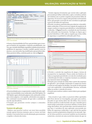 Validação, Verificação & Teste



                                                                          Existem algumas ferramentas que varrem toda a aplicação
                                                                        procurando por falhas conhecidas e, após a varredura, emitem
                                                                        um relatório com os pontos suspeitos de possuírem falhas de
                                                                        segurança. Os recursos a seguir estão presentes na ferramenta
                                                                        Paros, que permite a execução de uma varredura na aplicação
                                                                        à procura de falhas de segurança:
                                                                        • Permite varreduras automatizadas para detectar vulnerabili­
                                                                        dades conhecidas. O Paros envia um conjunto de sequências de
                                                                        ataque e analisa as respostas para identificar vulnerabilidades
                                                                        conhecidas. A Figura 5 mostra o resultado de uma Varredura
                                                                        feita utilizando esta ferramenta. Verifique na figura que é
                                                                        possível identificar a URL onde se suspeita que exista a falha
                                                                        de segurança e os parâmetros utilizados pelo Paros.

Figura 3. Tela do WebScarab que permite a configuração das URLs que
serão interceptadas

• Acesso a funcionalidades de Proxy que permitem que se nave­
gue no histórico de requisições e respostas, possibilitando, com
isso, que o testador identifique requisições suspeitas de possuírem
problemas de segurança e reemita o pedido, quantas vezes for
preciso e, caso necessário, faça modificações que permitam iden­
tificar possíveis falhas, conforme pode ser visto na Figura 4;




                                                                        Figura 5. Resultado de um scan na aplicação WebGoat realizado pelo Paros

                                                                        • Permite o controle das sequências de ataque e formas de
                                                                        incorporá-las às requisições. Possui ainda um histórico de
                                                                        todas as requisições permitindo a revisão dos resultados para
                                                                        a identificação de todas as respostas incomuns ou anômalas
                                                                        que merecem maior investigação;
                                                                        • Funções para extração de dados úteis a partir das respostas
                                                                        do aplicativo - por exemplo, analisando os campos de usuário
                                                                        e senha em uma página de detalhes. Isso pode ser útil quando
Figura 4. O WebScarab permite a visualização do Histórico das           você está explorando vulnerabilidades diversas, incluindo
requisições realizadas
                                                                        falhas na sessão e controles de acesso;
• Funcionalidades para o mapeamento completo de toda a apli­            • Funções para analisar cookies e outros tokens para qualquer
cação, funcionalidades essas conhecidas como Web Spiders. Os            sequência.
Web Spiders agem solicitando páginas web, analisando os links
para outras páginas, e em seguida, solicitando essas páginas.             Uma ressalva é que, todas as possíveis falhas apontadas
Eles continuam recursivamente até que todo o conteúdo de                pelo Paros devem ser investigadas, pois após uma análise,
um site seja descoberto;                                                descobre-se que muitas delas não são falhas. Esse excesso
• Funções que permitem revelar campos e comandos                        de falsos positivos acaba fazendo com que o testador perca
escondidos.                                                             muito tempo analisando os possíveis defeitos. O autor deste
                                                                        artigo desconhece, até a presente data, uma ferramenta livre
Scanners de aplicação                                                   que faça a varredura de uma aplicação, procurando por
  Embora seja possível realizar um teste bem-sucedido                   falhas de segurança conhecidas, e que seja tão boa quanto
usando apenas técnicas manuais, para se tornar um bom                   alguns scanners proprietários disponíveis no mercado. Ape­
testador, é necessário fazer uso de automação, para aumentar            sar de falsos positivos ocorrerem também nas ferramentas
a rapidez e eficácia dos testes.                                        comerciais, ocorrem em uma escala bem menor do que no


                                                                                        Edição 24 - Engenharia de Software Magazine        11
 