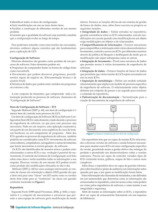 • Identificar todos os itens de configuração;                     efetivo. Fornece as funções óbvias de um sistema de gestão
• Gerir modificações em um ou mais destes itens;                  de banco de dados, mas, além disso executa ou propicia as
• Facilitar a construção de diferentes versões de um mesmo        seguintes funções:
produto;                                                          • Integridade de dados – Valida entradas no repositório,
• Garantir que a qualidade do software seja mantida a medida      garante consistência entre os ICS’s relacionados, executa mo­
que a configuração evolui ao longo do tempo.                      dificações em cascata quando uma modificação em um objeto
                                                                  exige modificações em objetos a ele relacionados;
 Para podermos entender como estas tarefas são executadas,        • Compartilhamento de informações – Fornece mecanismo
devemos conhecer alguns conceitos que são fundamentais            para compartilhar a informação entre vários desenvolvedores e
para a aplicação de GCS.                                          ferramentas, controla o acesso aos ICS’s por diferentes usuários
                                                                  através de política de bloqueio e desbloqueio de modo que as
Configuração de Software                                          modificações não sejam sobrepostas umas as outras;
  Diversos elementos são gerados como produto de um pro­          • Integração de ferramenta – Provê uma estrutura de dados
cesso de software. Estes elementos podem ser:                     que permite acesso à várias ferramentas de engenharia de
• Programas de computador (tanto na forma de código fonte         software;
como executável);                                                 • Integração de dados – Fornece funções de banco de dados
• Documentos que podem descrever programas, procedi­              que permitem que várias tarefas de GCS sejam executadas em
mentos regras de negócio etc. (Documentação técnica e de          um ou mais ICS’s;
usuário final);                                                   • Imposição de metodologia – Define um modelo entidade
• Estrutura de dados que podem estar contidos em programas        relacionamento que implica um modelo de processo especifico
ou externos a ele;                                                de engenharia de software. O relacionamento entre objetos
                                                                  definem um conjunto de passos a ser seguido para construir
  A este conjunto de elementos, que compreende toda a in­         o conteúdo do repositório;
formação produzida no processo de software, chamamos de           • Padronização de documentação – Normalização para a
“Configuração de Software”.                                       criação de documentos de engenharia de software.

Itens de Configuração de Software – ICS
  Segundo Molinari (2007 p. 44), um item de configuração é o
menor item de controle num processo de GCS.
  Um item de configuração de Software (ICS) ou Software Con­
figuration Item (SCI) é cada elemento criado durante o processo
de engenharia de software, ou que para este processo seja
necessário. Pode ser um arquivo, uma aplicação corporativa,
uma parte de um documento, uma seqüência de casos de teste,
um hardware ou um componente de programa. Além dos                      Figura 1. Classes e instâncias de um item de configuração
ICS´s gerados no processo de engenharia de software, também
poderão ser considerados como ICS’s ferramentas de software         Um repositório tem que ser capaz de manter ICS’s relaciona­
como editores, compiladores, navegadores e outras ferramentas     dos a diversas versões do software e ainda fornecer mecanis­
que forem necessárias à correta geração do software.              mos para montar esses ICS’s em uma configuração especifica
   Os ICS’s são identificados de maneira única e podem estar      da versão, garantindo assim a gestão efetiva das entregas do
relacionados a outros ICS’s e sua evolução é passível de ras­     produto e permitindo aos desenvolvedores voltar a versões
treamento. O controle da Gerência de Configuração será feito      anteriores. Precisa ser capaz de controlar variados tipos de
sobre estes itens e serão mantidas todas as informações a seu     ICS’s incluindo textos, gráficos, mapas de bits e outros mais
respeito. Diversas versões de um mesmo ICS podem existir          complexos.
como produto das modificações efetuadas no dia-a-dia.               Além disso, o repositório deve ser capaz de guardar informa­
  Molinari (2007 p. 44) faz uma analogia interessante ao con­     ções sobre baselines e pistas de auditoria com informações sobre
ceito de classes em orientação a objetos (OO) quando diz que      quando, por que, e por quem as modificações foram feitas.
o item está para uma “classe” em OO assim como as versões           Estas informações são chamadas de metadados, e são definidas
deste item estão para as “instâncias” da classe em questão        em um metamodelo que determina como as informações são
conforme mostrado na Figura 1.                                    armazenadas no repositório, como ter acesso a elas, como podem
                                                                  ser vistas pelos engenheiros de software, e como manter a sua
Repositório                                                       integridade e segurança.
  Segundo Forte (1989 apud Pressman, 2006, p. 604), o repo­         Além de manter as informações sobre os ICS’s, o repositório
sitório é o conjunto de mecanismos e estruturas que per­          deve ser capaz de armazená-los fisicamente em um esquema
mite a uma equipe de software gerir modificação de modo           de bibliotecas.


16   Engenharia de Software Magazine - Gerência de Configuração
 