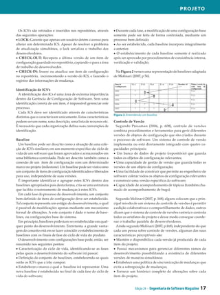 Projeto



  Os ICS’s são retirados e inseridos nos repositórios, através    • Durante cada fase, a modificação de uma configuração-base
das seguintes operações:                                          somente pode ser feita de forma controlada, mediante um
• LOCK: Garante que apenas um usuário detém o acesso para         processo bem definido;
alterar um determinado ICS. Apesar de resolver o problema         • Ao ser estabelecida, cada baseline incorpora integralmente
de atualização simultânea, o lock serializa o trabalho dos        a anterior.
desenvolvedores.                                                  • O estabelecimento de cada baseline somente é realizado
• CHECK-OUT: Recupera a última versão de um item de               após ser aprovada por procedimentos de consistência interna,
configuração guardado no repositório, copiando-o para a área      verificação e validação;
de trabalho do desenvolvedor.
• CHECK-IN: Insere ou atualiza um item de configuração             Na Figura 2 vemos uma representação de baselines adaptada
no repositório, incrementando a versão do ICS, e fazendo o        de Molinari (2007, p 56).
registro das informações de mudança.

Identificação de ICS’s
  A identificação dos ICs é uma área de extrema importância
dentro da Gerência de Configuração de Software. Sem uma
identificação correta de um item, é impossível gerenciar este
processo.
  Cada ICS deve ser identificado através de características
                                                                  Figura 2. Entendendo um baseline
distintas que o caracterizam unicamente. Estas características
podem ser um nome, uma descrição, uma lista de recursos etc.      Controle de Versão
É necessário que cada organização defina suas convenções de         Segundo Pressman (2006, p. 608), controle de versões
identificação.                                                    combina procedimentos e ferramentas para gerir diferentes
                                                                  versões de objetos de configuração que são criados durante
Baseline                                                          o processo de software. Um sistema de controle de versão
  Um baseline pode ser descrito como a situação de uma cole­      implementa ou está diretamente integrado com quatro ca­
ção de ICS’s similares em um momento especifico do ciclo de       pacidades principais:
vida de um software que foram aprovados e armazenados em          • Um banco de dados de projeto (repositório) que guarda
uma biblioteca controlada. Pode ser descrito também como a        todos os objetos de configuração relevantes;
conexão de um item de configuração com um determinado             • Uma capacidade de gestão de versão que guarda todas as
marco no projeto (milestone). Um baseline pode ser visto como     versões de um objeto de configuração;
um conjunto de itens de configuração identificados e liberados    • Uma facilidade de construir que permite ao engenheiro de
para uso, independente de suas versões.                           software coletar todos os objetos de configuração relevantes
  É importante identificar e agrupar estes ICS’s dentro dos       e construir uma versão especifica do software;
baselines apropriados pois desta forma, cria-se uma estrutura     • Capacidade de acompanhamento de tópicos (também cha­
que facilita o rastreamento de mudanças à estes ICS’s.            mado de acompanhamento de bugs).
  Em cada fase do processo de desenvolvimento, um conjunto
bem definido de itens de configuração deve ser estabelecido.        Segundo Molinari (2007, p. 168), alguns colocam que a prin­
Tal conjunto representa um estágio do desenvolvimento, o qual     cipal missão de um sistema de controle de versões é permitir
é passível de modificações apenas mediante um mecanismo           a edição colaborativa e o compartilhamento de dados, outros
formal de alterações. A este conjunto é dado o nome de base­      dizem que o sistema de controle de versões rastreia e controla
lines, ou configurações base do sistema.                          todos os artefatos do projeto e desse modo consegue coorde­
  Em princípio, baselines poderiam ser estabelecidas em qual­     nar o trabalho paralelo de desenvolvedores.
quer ponto do desenvolvimento. Entretanto, a grande vanta­          Ainda segundo Molinari (2007, p.168), independente do que
gem do conceito está em se fazer coincidir o estabelecimento de   cada um pensa sobre controle de versões, algumas das suas
baselines com os finais de fase do ciclo de vida do produto.      características perceptíveis são:
  O desenvolvimento com configurações base pode, então, ser       • Mantém e disponibiliza cada versão já produzida de cada
resumido nos seguintes pontos:                                    item do projeto;
• Caracterização do ciclo de vida, identificando-se as fases      • Possui mecanismos para gerenciar diferentes ramos de
pelas quais o desenvolvimento do software irá passar;             desenvolvimento possibilitando a existência de diferentes
• Definição do conjunto de baselines, estabelecendo-se quais      versões de maneira simultânea;
serão os ICS’s que a irão compor;                                 • Estabelece uma política de sincronização de mudanças que
• Estabelecer o marco o qual a baseline irá representar. Uma      evita a sobreposição de mudanças;
nova baseline é estabelecida no final de cada fase do ciclo de    • Fornece um histórico completo de alterações sobre cada
vida do software;                                                 item do projeto.


                                                                                 Edição 24 - Engenharia de Software Magazine   17
 