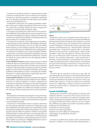 O sistema de controle de versões é o responsável por manter
as diversas versões dos ICS’s e faz isso através de um esquema
de arquivos e diretórios presentes no repositório, registrando
não só as alterações realizadas em cada arquivo mas também
na estrutura do diretório em si.
  O repositório evolui, junto com o projeto guardando as múlti­
plas versões que o compõe organizadas em forma de revisões.
As revisões são as situações estáticas de todos os arquivos do
projeto em um determinado instante de tempo.
  Em empresas de grande porte, onde existem vários profissio­
                                                                    Figura 3. Branch de desenvolvimento
nais trabalhando concorrentemente nos mesmos arquivos, faz-se
necessário uma política para ordenar e integrar estas alterações,   Merge
a fim de evitar a perda de um trabalho ocasionada quando uma          Em projetos onde existe um grande número de pessoas en­
pessoa sobrescreve o trabalho de outra.                             volvidas, é comum que elas possuam uma cópia de trabalho da
  Os sistemas de controle de versão implementam esta política,      linha principal de desenvolvimento. Neste contexto, o conceito
assegurando que os desenvolvedores não trabalhem diretamen­         de merge é também uma parte fundamental do controle de
te nos arquivos do repositório, mas sim em cópias de trabalho       versões. O Merge faz a fusão de dois arquivos que estão sendo
destes arquivos em suas próprias máquinas. Isto permite que         alterados simultaneamente por desenvolvedores diferentes
um desenvolvedor faça seu trabalho de forma independente e          garantindo que a versão final contenha todas as alterações.
sem interferir no trabalho de outro. Após terminado o trabalho,     Quando isso não é possível, mantém apenas a última versão
o arquivo deve ser colocado novamente no repositório e para que     guardada e emite uma mensagem de “arquivo fora de data”
alterações não sejam inadvertidamente sobrepostas, o sistema        para que as diferenças sejam resolvidas com intervenção
de controle de versões pode fazer uso das seguintes políticas       humana. Em alterações demoradas, onde normalmente é
de versionamento:                                                   utilizada a técnica de branch, é recomendável que se façam
• Trava-Modifica-Destrava: Apenas uma pessoa por vez detém          merges, periodicamente entre a linha principal e a ramificação,
o direito de alterar um determinado arquivo. O sistema trava o      para que no final não fique inviável fazer o merge devido ao
arquivo quando uma pessoa retira uma cópia para manutenção          grande número de conflitos gerados entre as diferenças das
e só libera a cópia para edição à outra pessoa, quando a primeira   diversas versões.
publica sua nova versão. Esta política é limitada e pode causar
problemas administrativos e forçar a serialização do trabalho,      Tags
entretanto, é a solução indicada para organizações que neces­        Um outro tipo de controle de versão são as tags. Tags são
sitam de um alto grau de formalização.                              como fotografias de um projeto, em um determinado instante
• Copia-Modifica-Resolve: Não utiliza travamento de arquivos.       do tempo. São rótulos associados a um conjunto de arquivos
Nesta política, cada desenvolvedor trabalha de forma indepen­       usados para denominar um projeto ou uma nova versão, e que
dente em sua cópia de trabalho, e ao final, as alterações são       rotulam estes arquivos. As tags nas versões de um conjunto
mescladas no repositório, formando a versão final. Esta política    de itens de configuração, existente em diversos sistemas de
pode parecer caótica, mas na prática funciona bem, devido ao        controle de versões, pode ser utilizado para implementar o
baixo índice de conflitos. Os conflitos são causados na maioria     conceito de baseline.
das vezes, por falta de comunicação entre os desenvolvedores.
                                                                    Controle de Modificação
Branch                                                                Mudanças são inevitáveis. Todo produto de software sofre
  Branching (ou ramificação em português) é uma parte funda­        mudanças durante o seu ciclo de vida, seja por erro de cons­
mental do controle de versões. O conceito de branching reside       trução, ou por necessidade de mudanças solicitadas pelos
em se iniciar uma nova linha de desenvolvimento em paralelo         clientes. Em projetos de grande porte, fazer modificações sem
à uma principal já existente.                                       um esquema formal de controle pode levar ao caos. Alguns
  Esta técnica é extremamente útil em situações onde temos          dos problemas que podem ser causados em projetos devido a
que fazer grandes alterações em objetos de configuração e que       mudanças não controladas são:
provavelmente levarão muito tempo, sem contudo afetar a linha       • Aumento do custo do projeto;
principal de manutenção do sistema. Nesta situação, cria-se uma     • Atrasos em entregas planejadas;
segunda cópia do objeto em questão e trabalha-se em paralelo        • Impacto em outros objetos de configuração;
à linha principal. Ao longo do tempo, as manutenções feitas na      • Degradação da qualidade do software;
linha principal poderão ser incorporadas na ramificação para        • Retrabalho.
que defeitos encontrados na cópia original possam ser conser­
tados também na ramificação. A Figura 3 demonstra como é a           Controle de modificações podem incluir procedimentos
técnica de branching ao longo do tempo.                             humanos e também o uso de ferramentas automatizadas, e


18   Engenharia de Software Magazine - Gerência de Configuração
 