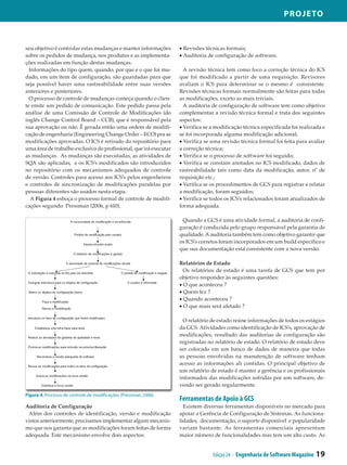 Projeto



seu objetivo é controlar estas mudanças e manter informações       • Revisões técnicas formais;
sobre os pedidos de mudança, nos produtos e as implementa­         • Auditoria de configuração de software.
ções realizadas em função destas mudanças.
  Informações do tipo quem, quando, por que e o que foi mu­          A revisão técnica tem como foco a correção técnica do ICS
dado, em um item de configuração, são guardadas para que           que foi modificado a partir de uma requisição. Revisores
seja possível haver uma rastreabilidade entre suas versões         avaliam o ICS para determinar se o mesmo é consistente.
anteriores e posteriores.                                          Revisões técnicas formais normalmente são feitas para todas
  O processo de controle de mudanças começa quando o clien­        as modificações, exceto as mais triviais.
te emite um pedido de comunicação. Este pedido passa pela            A auditoria de configuração de software tem como objetivo
análise de uma Comissão de Controle de Modificações (do            complementar a revisão técnica formal e trata dos seguintes
inglês Change Control Board – CCB), que é responsável pela         aspectos:
sua aprovação ou não. É gerada então uma ordem de modifi­          • Verifica se a modificação técnica especificada foi realizada e
cação de engenharia (Engineering Change Order – ECO) pra as        se foi incorporada alguma modificação adicional;
modificações aprovadas. O ICS é retirado do repositório para       • Verifica se uma revisão técnica formal foi feita para avaliar
uma área de trabalho exclusiva do profissional, que irá executar   a correção técnica;
as mudanças. As mudanças são executadas, as atividades de          • Verifica se o processo de software foi seguido;
SQA são aplicadas, e os ICS’s modificados são introduzidos         • Verifica se constam anotados no ICS modificado, dados de
no repositório com os mecanismos adequados de controle             rastreabilidade tais como data da modificação, autor, nº de
de versão. Controles para acesso aos ICS’s pelos engenheiros       requisição etc.;
e controles de sincronização de modificações paralelas por         • Verifica se os procedimentos de GCS para registrar e relatar
pessoas diferentes são usados nesta etapa.                         a modificação, foram seguidos;
   A Figura 4 esboça o processo formal de controle de modifi­      • Verifica se todos os ICS’s relacionados foram atualizados de
cações segundo Pressman (2006, p 610).                             forma adequada.

                                                                    Quando a GCS é uma atividade formal, a auditoria de confi­
                                                                   guração é conduzida pelo grupo responsável pela garantia de
                                                                   qualidade. A auditoria também tem como objetivo garantir que
                                                                   os ICS’s corretos foram incorporados em um build específico e
                                                                   que sua documentação está consistente com a nova versão.

                                                                   Relatórios de Estado
                                                                     Os relatórios de estado é uma tarefa de GCS que tem por
                                                                   objetivo responder às seguintes questões:
                                                                   • O que aconteceu ?
                                                                   • Quem fez ?
                                                                   • Quando aconteceu ?
                                                                   • O que mais será afetado ?

                                                                     O relatório de estado reúne informações de todos os estágios
                                                                   da GCS. Atividades como identificação de ICS’s, aprovação de
                                                                   modificações, resultado das auditorias de configuração são
                                                                   registradas no relatório de estado. O relatório de estado deve
                                                                   ser colocado em um banco de dados de maneira que todas
                                                                   as pessoas envolvidas na manutenção de software tenham
                                                                   acesso as informações ali contidas. O principal objetivo de
                                                                   um relatório de estado é manter a gerência e os profissionais
                                                                   informados das modificações sofridas por um software, de­
                                                                   vendo ser gerado regularmente.
Figura 4. Processo de controle de modificações (Pressman, 2006)
                                                                   Ferramentas de Apoio à GCS
Auditoria de Configuração                                            Existem diversas ferramentas disponíveis no mercado para
 Além dos controles de identificação, versão e modificação         apoiar a Gerência de Configuração de Sistemas. As funciona­
vistos anteriormente, precisamos implementar algum mecanis­        lidades, documentação, o suporte disponível e popularidade
mo que nos garanta que as modificações foram feitas de forma       variam bastante. As ferramentas comerciais apresentam
adequada. Este mecanismo envolve dois aspectos:                    maior número de funcionalidades mas tem um alto custo. As


                                                                                 Edição 24 - Engenharia de Software Magazine   19
 