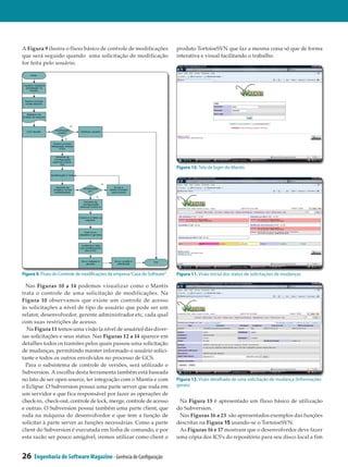 A Figura 9 ilustra o fluxo básico de controle de modificações               produto TortoiseSVN que faz a mesma coisa só que de forma
que será seguido quando uma solicitação de modificação                      interativa e visual facilitando o trabalho.
for feita pelo usuário.




                                                                            Figura 10. Tela de login do Mantis




Figura 9. Fluxo do Controle de modificações da empresa “Casa do Software”   Figura 11. Visão inicial dos status de solicitações de mudanças

  Nas Figuras 10 a 14 podemos visualizar como o Mantis
trata o controle de uma solicitação de modificações. Na
Figura 10 observamos que existe um controle de acesso
às solicitações a nível de tipo de usuário que pode ser um
relator, desenvolvedor, gerente administrador etc, cada qual
com suas restrições de acesso.
  Na Figura 11 temos uma visão (a nível de usuário) das diver­
sas solicitações e seus status. Nas Figuras 12 a 14 aparece em
detalhes todos os tramites pelos quais passou uma solicitação
de mudanças, permitindo manter informado o usuário solici­
tante e todos os outros envolvidos no processo de GCS.
  Para o subsistema de controle de versões, será utilizado o
Subversion. A escolha desta ferramenta também está baseada
no fato de ser open source, ter integração com o Mantis e com               Figura 12. Visão detalhada de uma solicitação de mudança (Informações
o Eclipse. O Subversion possui uma parte server que roda em                 gerais)
um servidor e que fica responsável por fazer as operações de
check-in, check-out, controle de lock, merge, controle de acesso             Na Figura 15 é apresentado um fluxo básico de utilização
e outras. O Subversion possui também uma parte client, que                  do Subversion.
roda na máquina do desenvolvedor e que tem a função de                       Nas Figuras 16 a 23 são apresentados exemplos das funções
solicitar à parte server as funções necessárias. Como a parte               descritas na Figura 15 usando-se o TortoiseSVN.
client do Subversion é executada em linha de comando, e por                  As Figuras 16 e 17 mostram que o desenvolvedor deve fazer
esta razão ser pouco amigável, iremos utilizar como client o                uma cópia dos ICS’s do repositório para seu disco local a fim


26    Engenharia de Software Magazine - Gerência de Configuração
 