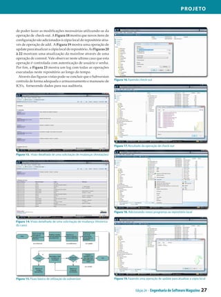 Projeto



de poder fazer as modificações necessárias utilizando-se da
operação de check-out. A Figura 18 mostra que novos itens de
configuração são adicionados à cópia local do repositório atra­
vés de operação de add. A Figura 19 mostra uma operação de
update para atualizar a cópia local do repositório. As Figuras 20
à 22 mostram uma atualização da mainline através de uma
operação de commit. Vale observar neste ultimo caso que esta
operação é controlada com autenticação de usuário e senha.
Por fim, a Figura 23 mostra um log com todas as operações
executadas neste repositório ao longo do tempo.
 Através das figuras vistas pode-se concluir que o Subversion
                                                                        Figura 16. Fazendo check-out
controla de forma adequada o armazenamento e manuseio de
ICS’s, fornecendo dados para sua auditoria.




                                                                        Figura 17. Resultado da operação de check-out

Figura 13. Visão detalhada de uma solicitação de mudanças (Anotações)




                                                                        Figura 18. Adicionando novos programas ao repositório local


Figura 14. Visão detalhada de uma solicitação de mudança (Histórico
do caso)




Figura 15. Fluxo básico de utilização do subversion                     Figura 19. Fazendo uma operação de update para atualizar a cópia local


                                                                                        Edição 24 - Engenharia de Software Magazine       27
 