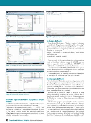 Figura 20. Iniciando uma operação de commit                          Figura 23. Log das operações realizadas no repositório


                                                                      Instalação do Mantis
                                                                        A versão do Mantis para Windows pode ser baixada a
                                                                      partir do site “http://www.mantisbt.org/download.php”.
                                                                      A sua versão estável mais recente é a MantisBT 1.1.8. Os se­
                                                                      guintes softwares são requeridos e devem ser instalados:
                                                                      • PHP 4.3.0 and higher
                                                                      • MySQL database 4.1.1 and higher (MS SQL and DB2 are
                                                                      also supported).
                                                                      • Web server (Apache, IIS, etc.)

                                                                       Como forma de facilitar a instalação dos softwares acima,
                                                                      pode ser instalado a última versão do XAMPP que traz
                                                                      todos os requisitos para rodar o Mantis. O XAMPP pode
Figura 21. Operação de commit (autenticação de usuário autorizado)    ser baixado a partir do site www.baixaki.com.br.
                                                                       Caso seja instalado o XAMPP, o diretório de instalação do
                                                                      Mantis deve estar localizado na pasta “htdocs” existente
                                                                      no diretório de instalação do XAMPP.
                                                                       O Mantis é simples de instalar. Basicamente é só seguir
                                                                      as instruções de instalação que irão surgir na tela.

                                                                      Configuração do Mantis
                                                                        Após instalado o Mantis é necessário configurar o arquivo
                                                                      “config.inc.php” com os parâmetros corretos para emissão
                                                                      de e-mails. A configuração utilizada neste trabalho está
                                                                      apresentada na Figura 24. Os campos “user”, “domínio” e
                                                                      “password” que aparecem no texto devem ser substituídos
                                                                      pelos correspondentes de cada caso.
                                                                        A configuração listada na Figura 24 já inclui os parâ­
Figura 22. Resultado da operação de commit                            metros necessários para integração com o Subversion. O
                                                                      significado de cada parâmetro pode ser obtido no manual
                                                                      do Mantis no endereço “http://manual.mantisbt.org/
Resultados esperados do MPS.BR alcançados na solução                  index.php”.
adotada                                                                 Vale observar que para que o envio de e-mails a cada novo
  Conforme descrito anteriormente, a solução adotada deve­            status de uma solicitação de modificação ocorra, é neces­
rá estar em conformidade com o modelo MPS-BR.                         sário a instalação do PHPMailer, que pode ser encontrado
  Segundo o MPS.BR Guia Geral (SOFTEX, 2009, p.23) o                  no site “http://phpmailer.sourceforge.net”. A instalação do
processo de Gerencia de Configuração encontra-se no nível             PHPMailer é simples, bastando para tanto copiar os arqui­
“F” do MR-MPS e deve atingir sete resultados esperados.               vos “class.smtp.php” e “class.phpmailer.php” para o diretó­
A Tabela 6 mostra os resultados esperados e os itens deste            rio destinado aos arquivos de include. No caso do XAMPP o
trabalho onde estão contemplados.                                     diretório é “<diretório_de_instalação_do_XAMPP> php


28   Engenharia de Software Magazine - Gerência de Configuração
 