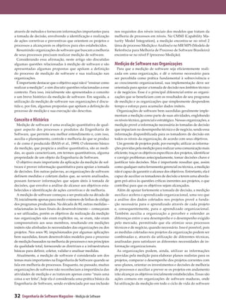 através de métodos e fornecem informações importantes para         nos requisitos dos níveis iniciais dos modelos que tratam da
a tomada de decisão, envolvendo a identificação e realização       melhoria de processos em níveis. No CMMI (Capability Ma­
de ações corretivas e preventivas que orientem os projetos e       turity Model Integration), a medição encontra-se no nível 2
processos a alcançarem os objetivos para eles estabelecidos.       (área de processo Medição e Análise) e no MR MPS (Modelo de
  Resumindo: organizações de software que buscam a melhoria        Referência para Melhoria de Processo de Software Brasileiro)
de seus processos precisam realizar medição de software.           encontra-se no nível F (processo Medição).
  Considerando essa afirmação, neste artigo são discutidas
algumas questões relacionadas à medição de software e são          Medição de Software nas Organizações
apresentadas algumas propostas que apóiam a definição                Para que a medição de software seja eficientemente reali­
do processo de medição de software e sua realização nas            zada em uma organização, e dê o retorno necessário para
organizações.                                                      ser percebida como prática fundamental à sobrevivência e
  É importante destacar que o objetivo aqui não é “ensinar como    ao crescimento organizacional, sua implementação deve ser
realizar a medição”, e sim discutir questões relacionadas a esse   orientada para apoiar a tomada de decisão nos âmbitos técnico
contexto. Para isso, inicialmente são apresentados o conceito      e de negócios. Esse é o principal diferencial entre as organi­
e um breve histórico da medição de software. Em seguida, a         zações que se beneficiam com os resultados de seu programa
utilização da medição de software nas organizações é discu­        de medição e as organizações que simplesmente despendem
tida e, por fim, algumas propostas que apóiam a definição do       tempo e esforço para acumular dados inúteis.
processo de medição e sua execução são descritas.                    Organizações de software bem sucedidas geralmente imple­
                                                                   mentam a medição como parte de suas atividades, englobando
Conceito e Histórico                                               os níveis técnico, gerencial e estratégico. Nessas organizações, a
  Medição de software é uma avaliação quantitativa de qual­        medição provê a informação necessária às tomadas de decisão
quer aspecto dos processos e produtos da Engenharia de             que impactam no desempenho técnico e de negócio, sendo essa
Software, que permite seu melhor entendimento e, com isso,         informação disponibilizada para os tomadores de decisão em
auxilia o planejamento, controle e melhoria do que se produz       todos os níveis da organização, de acordo com seus objetivos.
e de como é produzido (BASS et al., 1999). O elemento básico         Um gerente de projetos pode, por exemplo, utilizar as informa­
da medição, que propicia a análise quantitativa, são as medi­      ções providas pela medição para realizar uma comunicação mais
das, as quais caracterizam, em termos quantitativos, alguma        eficiente, traçar os objetivos específicos dos projetos, identificar
propriedade de um objeto da Engenharia de Software.                e corrigir problemas antecipadamente, tomar decisões chave e
  O objetivo mais importante da aplicação da medição de sof­       justificar tais decisões. Mas é importante ressaltar que, assim
tware é prover informação quantitativa para apoiar a tomada        como qualquer outra ferramenta gerencial ou técnica, a medição
de decisões. Em outras palavras, as organizações de software       não é capaz de garantir o alcance dos objetivos. Entretanto, ela é
definem medidas e coletam dados que, ao serem analisados,          capaz de auxiliar os tomadores de decisão a terem uma aborda­
possam fornecer informações que sejam úteis à tomada de            gem pró-ativa às questões críticas inerentes aos projetos, o que
decisões, que envolve a análise do alcance aos objetivos esta­     contribui para que os objetivos sejam alcançados.
belecidos e identificação de ações corretivas e de melhoria.         Além de apoiar fortemente a tomada de decisão, a medição
  A medição de software começou a ser praticada na década de       auxilia e acelera o aprendizado organizacional, uma vez que
70, inicialmente apenas para medir o número de linhas de código    a análise dos dados coletados nos projetos provê a funda­
dos programas produzidos. Na década de 80, outras medidas –        ção necessária para o aprendizado através de cada projeto
relacionadas às fases finais do desenvolvimento – começaram        e, consequentemente, para o aprendizado organizacional.
a ser utilizadas, porém os objetivos da realização da medição      Também auxilia a organização a perceber e entender as
nas organizações não eram explícitos ou, se eram, não eram         diferenças entre o seu desempenho e o desempenho exigido
compreensíveis aos seus membros, resultando em medições            pelo mercado, permitindo que ela otimize seus processos
inúteis não alinhadas às necessidades das organizações ou dos      técnicos e de negócio, quando necessário. Isso é possível, pois
projetos. Nos anos 90, impulsionados por algumas aplicações        as medidas coletadas nos projetos da organização podem ser
bem sucedidas, foram desenvolvidos modelos para o processo         combinadas e, através da utilização de diferentes técnicas,
de medição baseados na melhoria de processos e nos princípios      analisadas para satisfazer as diferentes necessidades de in­
da qualidade total, fornecendo as diretrizes e a infraestrutura    formação organizacionais.
básicas para definir, coletar, validar e analisar medidas.           As organizações podem, ainda, utilizar as informações
  Atualmente, a medição de software é considerada um dos           providas pela medição para elaborar planos realistas para os
temas mais importantes na Engenharia de Software quando se         projetos, comparar o desempenho dos projetos correntes com
fala em melhoria de processos. Enquanto, no passado, muitas        seus planos, orientar os investimentos e decisões de melhoria
organizações de software não reconheciam a importância das         de processos e auxiliar a prever se os projetos em andamento
atividades de medição e as tratavam apenas como “mais uma          irão alcançar os objetivos inicialmente estabelecidos. Essas são
coisa a ser feita”, hoje ela é considerada uma prática básica da   ações comuns em organizações de software maduras, onde
Engenharia de Software, sendo evidenciada por sua inclusão         há utilização da medição em todo o ciclo de vida do software


32   Engenharia de Software Magazine - Medição de Software
 