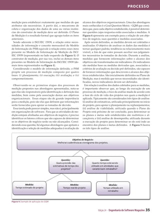 processo



medição para estabelecer exatamente que medidas de que            alcance dos objetivos organizacionais. Uma das abordagens
atributos são necessárias. A partir daí, o mecanismo de           mais conhecidas é o Goal Question Metric - GQM que consi­
coleta e organização dos dados de uma ou várias instân­           dera que, para cada objetivo estabelecido, é possível determi­
cias do construtor de medição deve ser definido. O Plano          nar questões cujas respostas estão associadas a medidas. A
de Medição é o resultado formal que agrupa todos os itens         Figura 4 apresenta um exemplo para a relação de um obje­
anteriores.                                                       tivo de negócio, suas questões e medidas associadas.
  Sendo aderente à ISO/IEC 15939, a relação entre neces­            Após serem definidas, as medidas devem ser coletadas e
sidades de informação e conceito mensurável do Modelo             analisadas. O objetivo de analisar os dados das medidas é
de Informação do PSM equivale à relação entre esses itens         tornar qualquer padrão, tendência ou relacionamento mais
presente no Modelo de Informação de Medição da ISO/               visível, a fim de que estes possam auxiliar nos julgamen­
IEC 15939 (representado no lado esquerdo da Figura 1). O          tos necessários às tomadas de decisão. Durante a análise,
construtor de medição, por sua vez, inclui os demais itens        medidas que fornecem informações sobre o alcance dos
presentes no Modelo de Informação da ISO/IEC 15939 (de­           objetivos são transformadas em indicadores. Os indicadores
mais itens representados na Figura 1).                            são medidas base ou medidas derivadas que, associadas a
  Considerando o modelo de informação definido, o PSM             critérios de avaliação ou decisão pré-definidos, são capazes
propõe um processo de medição composto por quatro                 de fornecer informações que descrevem o alcance dos obje­
fases: (i) planejamento; (ii) execução; (iii) avaliação; e (iv)   tivos estabelecidos. São inicialmente definidos no Plano de
comprometimento.                                                  Medição, mas à medida que novas necessidades são identi­
                                                                  ficadas, novos indicadores devem ser definidos.
  Observando-se as primeiras etapas dos processos de                Em relação à análise dos dados coletados para as medidas,
medição propostos nas abordagens apresentadas, nota-se            é importante observar que, ao longo da execução de um
que elas são responsáveis pela identificação e definição das      processo de medição, o foco da análise muda de acordo com
medidas, bem como pela associação destas aos objetivos            a fase do ciclo de vida dos projetos nos quais a medição é
organizacionais. Essas etapas são de grande importância           aplicada. Tipicamente são considerados três tipos de análise:
para a medição, pois são elas que definem que informações         (i) análise de estimativas, utilizada principalmente no início
serão fornecidas para apoiar as tomadas de decisão.               do projeto, para apoiar o planejamento ou replanejamentos;
  Essa tarefa pode parecer simples, mas não é, principalmente     (ii) análise de viabilidade, utilizada quando o Plano do
em organizações de software. Para que as atividades de me­        Projeto está próximo de ser concluído, para determinar se
dição estejam alinhadas aos objetivos de negócio, é preciso       os planos e metas nele estabelecidos são realísticos e al­
identificar os fatores críticos que são capazes de determinar     cançáveis; e (iii) análise de desempenho, utilizada durante
se os objetivos de negócio serão ou não alcançados. Consi­        a execução do projeto para determinar se ele está indo ao
derando essa questão, há algumas abordagens que apóiam a          encontro dos planos e metas definidos. A Figura 5 ilustra
identificação e seleção de medidas adequadas à avaliação do       os três tipos de análise.




Figura 4. Exemplo de aplicação do GQM



                                                                                Edição 24 - Engenharia de Software Magazine   35
 
