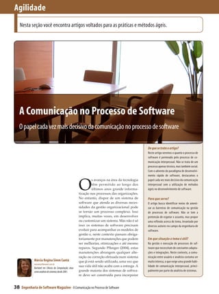 Agilidade
     Nesta seção você encontra artigos voltados para as práticas e métodos ágeis.




 A Comunicação no Processo de Software
 O papel cada vez mais decisivo da comunicação no processo de software

                                                                                                   De que se trata o artigo?
                                                                                                   Neste artigo veremos o quanto o processo de
                                                                                                   software é permeado pelo processo de co-
                                                                                                   municação interpessoal. Não se trata de um
                                                                                                   processo apenas técnico, mas também social.
                                                                                                   Com o advento do paradigma de desenvolvi-
                                                                                                   mento rápido de software, destacamos o


                                                        O
                                                                 s avanços na área da tecnologia   papel cada vez mais decisivo da comunicação
                                                                 têm permitido ao longo dos        interpessoal com a utilização de métodos
                                                                 últimos anos grande informa­      ágeis no desenvolvimento de software.
                                                        tização nos processos das organizações.
                                                        No entanto, dispor de um sistema de        Para que serve?
                                                        software que atenda as diversas neces­     O artigo busca identificar meios de ameni-
                                                        sidades da gestão organizacional pode      zar as barreiras de comunicação na gestão
                                                        se tornar um processo complexo. Isso       de processos de software. Não se tem a
                                                        implica, muitas vezes, em desenvolver      pretensão de esgotar o assunto, mas propor
                                                        ou customizar um sistema. Mas não é só     uma reflexão acerca do tema, levantado por
                                                        isso: os sistemas de software precisam     diversos autores no campo da engenharia de
                                                        evoluir para acompanhar os modelos de      software.
                                                        gestão e, neste contexto passam obriga­
                                                        toriamente por manutenções que podem       Em que situação o tema é útil?
                                                        ser melhorias, otimizações e até mesmo     Na gestão e execução de processos de sof-
                                                        reparos. Segundo Pfleeger (2004), estas    tware que necessitam de constantes adapta-
                                                        manutenções abrangem qualquer alte­        ções e integrações. Neste contexto, a comu-
                                                        ração ou correção efetuada num sistema     nicação entre usuário e analista costuma ser
              Márcia Regina Simm Cantú                  que já está sendo utilizado, uma vez que   muito intensa, o que exige uma grande habi-
              macantu@bewnet.com.br
                                                        sua vida útil não acaba com a entrega. A   lidade de comunicação interpessoal, princi-
              Bacharel em Ciência da Computação; atua
              como analista de sistemas desde 2001.     grande maioria dos sistemas de softwa­     palmente por parte do analista de sistemas.
                                                        re deve ser construída para incorporar


38   Engenharia de Software Magazine - A Comunicação no Processo de Software
 