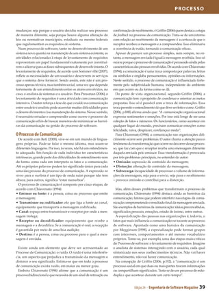processo



mudanças: seja porque o usuário decidiu realizar seu processo       confirmação de recebimento, é Griffin (2006) quem destaca a etapa
de maneira diferente, seja porque houve alguma alteração de         de feedback no processo de comunicação. Trata-se de um retorno
leis ou normativas municipais, estaduais ou mesmo federais          com relação ao recebimento da mensagem: é a certeza de que o
que regulamentam os requisitos do sistema.                          receptor recebeu a mensagem e a compreendeu. Isso eliminaria
  Num processo de software, tanto no desenvolvimento de um          a ocorrência do ruído, tornando a comunicação eficaz.
sistema novo quanto na manutenção de um sistema existente, as         Apesar de parecer um processo simples, nem sempre, no en­
atividades relacionadas à etapa de levantamento de requisitos       tanto, a mensagem enviada é igual à mensagem recebida. Isso só
representam um papel fundamental exatamente por constituí­          ocorre porque o processo de comunicação é permeado ainda pelas
rem o alicerce para as fases subsequentes de desenvolvimento. O     características das pessoas envolvidas. De acordo com Chiavenato
levantamento de requisitos, de acordo com Sommerville (2007),       (1994), a comunicação é uma troca composta por palavras, letras
reflete as necessidades de um usuário e descrevem os serviços       ou símbolos e engloba pensamentos, opiniões ou informações.
que o sistema deve fornecer. Sendo assim, este não é um pro­        Neste sentido, o processo de comunicação é influenciado forte­
cesso apenas técnico, mas também social, uma vez que depende        mente pela subjetividade humana, independente do ambiente
fortemente de um entendimento entre os atores envolvidos, no        em que ocorre ou da forma como se dá.
caso, o analista de sistemas e o usuário. Para Pressman (2006), o     Do ponto de vista organizacional, segundo Griffin (2006), a
levantamento de requisitos é uma atividade com comunicação          comunicação tem o propósito de coordenar e orientar as metas
intensiva. O autor reforça a tese de que o ruído na comunicação     propostas. Isso só é possível com a troca de informações. Essa
entre usuário e analista pode acarretar muitas dificuldades para    troca permite o entendimento do que deve ser feito e como. Griffin
o desenvolvimento e/ou manutenção do sistema. Nesse sentido,        (2006, p.188) afirma ainda que: “A comunicação organizacional
é necessário estudar e compreender como ocorre o processo de        expressa sentimentos e emoções. Por isso está longe de ser uma
comunicação a fim de buscar maneiras de minimizar as barrei­        coleção de fatos e números. Os funcionários, como acontece em
ras da comunicação na gestão do processo de software.               qualquer lugar do mundo, precisam comunicar emoções como
                                                                    felicidade, raiva, desprazer, confiança e medo”.
O Processo de Comunicação                                             Para Chiavenato (1994), a comunicação nas organizações difi­
  De acordo com Reti (2008), vive-se em um mundo de lingua­         cilmente ocorre sem problemas. O autor chama a atenção para o
gens próprias. Pode-se falar o mesmo idioma, mas usam-se            fenômeno da transformação que ocorre no decorrer desse proces­
diferentes linguagens. Por isso, às vezes, não há um entendimen­    so, que faz com que o receptor receba uma mensagem diferente
to adequado. Em função de cada indivíduo ter características        daquela enviada pelo emissor. Essa transformação é provocada
intrínsecas, grande parte das dificuldades de entendimento vem      por três problemas principais, no entender do autor:
da forma como cada um interpreta os fatos e a comunicação.          • Omissão: supressão de conteúdo da mensagem;
Até as próprias palavras podem ter significado único para cada      • Distorção: alteração do conteúdo da mensagem;
uma das pessoas do processo de comunicação. A expressão no          • Sobrecarga: incapacidade de processar o volume de informa­
stress para o surfista é um tipo de onda ruim porque não tem        ções da mensagem, seja para o envio, seja para o recebimento
altura; para outros, significa “estar numa boa”.                    – provoca omissão e contribui para a distorção.
  O processo de comunicação é composto por cinco etapas, de
acordo com Chiavenato (1994):                                         Mas, além desses problemas que transformam o processo de
• Emissor ou fonte: é a pessoa, coisa ou processo que emite         comunicação, Chiavenato (1994) destaca ainda as barreiras da
a mensagem;                                                         comunicação, fatores que podem interferir nas etapas da comu­
• Transmissor ou codificador: elo que liga a fonte ao canal,        nicação comprometendo o resultado final da mensagem enviada.
equipamento que transporta a mensagem codificada;                   São exemplos de barreiras da comunicação: ideias preconcebidas,
• Canal: espaço entre transmissor e receptor por onde a men­        significados pessoais, emoções, estado de ânimo, entre outras.
sagem trafega;                                                        A especialização das pessoas nas organizações é, todavia, o
• Receptor ou decodificador: equipamento que recebe a               fator que mais influencia a comunicação no tocante ao processo
mensagem e a decodifica. Se a comunicação é oral, a recepção        de software. Apontada como uma barreira da comunicação
é garantida por meio de uma boa audição;                            por Megginson (1998), a especialização pode formar grupos
• Destino: é a pessoa, coisa ou processo para o qual a men­         com interesses, comportamentos e até mesmo vocabulário
sagem é enviada.                                                    próprios. Tome-se, por exemplo, uma das etapas mais críticas
                                                                    do Processo de software: o levantamento de requisitos. Imagine
  Existe ainda um elemento que deve ser acrescentado ao             o analista de sistemas interagindo com o usuário, cada qual
Processo de Comunicação: o ruído. O ruído é uma interferên­         sintonizado nos seus conhecimentos técnicos. Não vai haver
cia, um aspecto que prejudica a transmissão da mensagem e           entendimento, não vai haver comunicação.
distorce o seu significado. Estima-se que em todo o processo          Na concepção de Griffin (2006, p.192), a “comunicação é um
de comunicação exista ruído, em maior ou menor grau.                processo social em que duas ou mais partes trocam informações
  Embora Chiavenato (1994) afirme que a comunicação é um            ou compartilham significados. Trata-se de um processo de mão-
processo bidirecional e que necessita de um sinal de retroação ou   dupla e que acontece durante um certo tempo”.


                                                                                   Edição 24 - Engenharia de Software Magazine   39
 