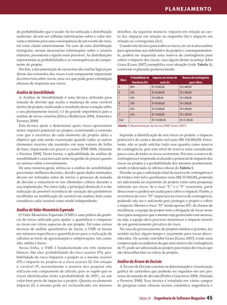 Planejamento



de probabilidades que é usado. Se for utilizada a distribuição    detalhes, da seguinte maneira: impacto em relação ao cus­
uniforme, devem ser colhidas informações sobre o valor má­        to (Ic), impacto em relação ao empenho (Ie) e impacto em
ximo e mínimo para uma consequência de um evento de risco,        relação ao cronograma (Icr).
tal como citado anteriormente. No caso de uma distribuição          Usando esta técnica para todos os riscos, ter-se-á uma análise
triangular, seriam necessárias informações sobre o cenário        para apresentar aos stakeholders do projeto e, consequentemen­
otimista, pessimista e aquele mais provável. As distribuições     te, poderá ser requerida uma reserva de contingência para
representam as probabilidades e as consequências do compo­        cobrir o impacto dos riscos, caso algum destes aconteça. John
nente do projeto.                                                 Grass [Grass 2007] exemplifica essa situação (vide Tabela 1),
  Por fim, a documentação do raciocínio (da análise lógica) por   conforme explanado posteriormente.
detrás das extensões dos riscos é um componente importante
da entrevista sobre riscos, uma vez que pode gerar estratégias                Probabilidade de Impacto em termos de   Reserva de Contingência
                                                                      Risco
eficazes de respostas aos riscos.                                              Ocorrência (Pr)         custo (Ic)            para o Risco
                                                                  A           80%              R$ 10.000,00         R$ 8.000,00
Análise de Sensibilidade                                          B           30%              R$ 30.000,00          R$ 9.000,00
  A Análise de Sensibilidade é uma técnica utilizada para         C           50%              R$ 8.000,00           R$ 4.000,00
tomada de decisão que avalia a mudança de uma variável            D           10%              R$ 40.000,00          R$ 4.000,00
dentro do projeto, analisando o resultado dessa variação sobre
                                                                  E           30%              R$ 20.000,00          R$ 6.000,00
o seu planejamento inicial, e é de grande importância para a
                                                                  F           25%              R$ 10.000,00          R$ 2.500,00
análise de novos cenários [Silva e Belderrain 2004; Almeida e
Ferreira 2008].                                                   Total                        R$ 118.000,00         R$ 33.500,00
  Esta técnica ajuda a determinar quais riscos apresentam         Tabela 1. Representação da técnica VME [Grass 2007]
maior impacto potencial no projeto, examinando a extensão
com que a incerteza de cada elemento do projeto afeta o             Supondo a identificação de seis riscos no projeto, o impacto
objetivo que está sendo examinado quando todos os outros          potencial é de cento e dezoito mil reais (R$ 118.000,00). Entre­
elementos incertos são mantidos em seus valores de linha          tanto, não se pode solicitar toda essa quantia como reserva
de base, impactando em prazos e custos [PMI 2004; Almeida         de contingência, pois este nível de reserva seria considerado
e Ferreira 2008]. Desta forma, a aplicabilidade da análise de     para o caso de todos os riscos ocorrerem. Por isso, a reserva de
sensibilidade é caracterizada tanto na gestão de prazos quanto    contingência é respeitada avaliando o potencial do impacto dos
no retorno sobre o investimento.                                  riscos no projeto e a probabilidade dos mesmos acontecerem,
  De uma maneira geral, utiliza-se a análise de sensibilidade     sendo evidenciada na última coluna da Tabela 1.
para tomar melhores decisões, decidir quais dados estimados         Percebe-se que a solicitação total da reserva de contingência é
devem ser refinados antes de iniciar o processo de tomada         de trinta e três mil e quinhentos reais (R$ 33.500,00), podendo
de decisão e concentrar-se nos elementos críticos durante a       ser adicionada ao orçamento do projeto como uma poupança
sua implantação. Por outro lado, o principal obstáculo é a não    referente aos riscos. Se o risco “C” e o “F” ocorrerem, parte
indicação da possível ocorrência de variação dos parâmetros       dessa reserva poderá ser usada para cobrir o impacto. Porém, a
escolhidos na modificação da variável em análise, bem como        ocorrência do risco “D” impactará na reserva de contingência,
considerar cada variável como sendo independente.                 podendo não ser o suficiente para proteger o projeto e cobrir
                                                                  o impacto. Mesmo o risco “D” tendo apenas 10% de chance de
Análise do Valor Monetário Esperado                               incidência, a equipe do projeto tem a obrigação de focar nesse
  O Valor Monetário Esperado (VME) é uma prática de gerên­        risco para assegurar que o mesmo seja gerenciado com sucesso,
cia de riscos utilizada para ajudar a quantificar e comparar      ou seja, a equipe deve procurar minimizar o impacto através
os riscos em vários aspectos de um projeto. Tal como outras       de um gerenciamento pró-ativo do risco.
técnicas de análise quantitativa de riscos, o VME se baseia         No caso do gerenciamento de projetos médios e grandes, faz
em números específicos e quantificáveis para a realização de      sentido incluir algum tempo e orçamento para riscos desco­
cálculos ao invés de aproximações e subjetivações, tais como:     nhecidos. De acordo com John Grass [Grass 2007], existe uma
alto, médio e baixo.                                              comprovação na indústria de que uma reserva de contingência
  Nessa linha, o VME é fundamentado em três números               de 5% pode ser adicionada ao projeto para tratar dos riscos que
básicos. São eles: probabilidade do risco ocorrer (Pr), pro­      são desconhecidos no início do projeto.
babilidade do risco impactar o projeto se o mesmo ocorrer
(PI) e impacto no projeto se o risco ocorrer (I). Em relação      Análise da Árvore de Decisão
à variável PI, normalmente a maioria dos projetos não              A Árvore de Decisão consiste na determinação e visualização
utilizam este componente de cálculo, pois se supõe que os         gráfica de caminhos que poderão ser seguidos em um pro­
riscos identificados terão a probabilidade de 100%, ou um         cesso de tomada de decisão [Pedro e Guerreiro 2004; Almeida
valor bem perto de impactar o projeto. Quanto ao elemento         e Ferreira 2008]. Essa técnica é estudada em vários campos
impacto (I), o mesmo pode ser reclassificado, em maiores          de pesquisa como ciências sociais, estatística, engenharia e


                                                                                     Edição 24 - Engenharia de Software Magazine          45
 