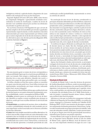 inteligência artificial, e aplicada desde o diagnóstico de casos          combinação escolha/probabilidade, representando os níveis
médicos até avaliação de riscos na área financeira.                       ao extremo de cada nó.
  Segundo Raphael D’Castro [D’Castro 2009], como técnica
de computação inteligente e apresentando resultados extra­                  Na construção de uma árvore de decisão, considerando os
ordinários na tarefa de classificação, a análise da árvore de             principais elementos defendidos por David Hillson, é plausível
decisão é um candidato natural para auxiliar nos obstáculos               fazer uma avaliação para determinar a escolha mais adequada,
encontrados na gerência de riscos.                                        ponderando custos, probabilidades e consequências associa­
  Na sua forma estrutural, Cliff Ragsdale diz que a árvore de             dos, baseando-se na seguinte lógica: caminha-se pela árvore de
decisão compõe-se de nós (concebidos por círculos e quadrados             decisão, analisando cada percurso lógico alternativo; calcula-
representando, respectivamente, eventos aleatórios e decisões)            se seu valor acumulando custos e benefícios do início ao fim;
interconectados por ramos (representados por linhas), sendo               utiliza-se este conjunto de valores e verifica-se o retorno de
que os ramos originados do nó de decisão mostram as diferen­              cada caminho lógico alternativo, obtendo o valor esperado de
tes alternativas para uma decisão particular [Ragsdale 2001],             cada escolha (sempre ponderando as consequências quando as
conforme ilustrado na Figura 1.                                           probabilidades ocorrerem); por fim, o nó possuidor do valor
                                                                          esperado mais alto, será a opção de decisão recomendada.
                                                                            A existência de alguns obstáculos na utilização das árvores
                                                                          de decisão merece ser citada. São eles: limitação prática da
                                                                          técnica (análise de um baixo número de opções de decisão e
                                                                          riscos possíveis); amplo modelo sem grande utilidade (tentativa
                                                                          de demonstrar em uma única árvore, um projeto que envolve
                                                                          muitas decisões em distintos níveis, associados a uma infini­
                                                                          dade de riscos); e, necessidade de imparcialidade da pessoa
                                                                          responsável por tomar a decisão fundamentada no valor espe­
                                                                          rado mais alto [Gama 2002; Hillson 2005; D’Castro 2009].
                                                                            Apesar das limitações citadas anteriormente, as principais
                                                                          vantagens da técnica de árvore de decisão são a simplicidade,
                                                                          facilidade de interpretação, flexibilidade e ser um método
Figura 1. Exemplificação de uma árvore de decisão [Ragsdale 2001]         não-paramétrico (não assume nenhuma distribuição parti­
                                                                          cular para os dados e pode construir modelos para qualquer
  De uma maneira geral, os ramos da árvore correspondem a                 função, desde que o número de exemplos de treino seja sufi­
cada possibilidade lógica que leva à próxima possibilidade ou             ciente) [Gama 2002; Clarke e Bittencourt 2003; Hillson 2005;
ação a ser tomada. Nem sempre a combinação das condições                  Almeida e Ferreira 2008].
descritas leva a uma ação definitiva. Quando isto ocorre, o
decisor tem o papel de optar pela melhor ação a ser tomada.               Simulação de Monte Carlo
  As folhas, situadas no final dos ramos, exibem os caminhos                O método de Monte Carlo é uma das técnicas do processo
aos quais uma decisão pode levar. Essas folhas terminais são              de Análise Quantitativa de Riscos, sendo recomendado para a
representadas, normalmente, por traços verticais, indicando               análise de riscos de cronograma e de custos [Galvão 2005]. Seu
ponto final, ou por triângulos.                                           algoritmo é um processo de simulação que é repetido várias
  Neste panorama, David Hillson afirma que a análise da árvore            vezes, sendo gerados, em cada iteração, possíveis valores para
de decisão baseia-se em quatro elementos fundamentais: esco­              as durações das atividades [Lima et al. 2008]. Desta forma, a
lha, probabilidade, custos e consequências [Hillson 2005]:                rede do projeto é montada baseada nesses valores, obtendo
• Escolha: primeiro passo na construção da árvore de deci­                uma aceitável data final do projeto.
são. Identifica as opções a serem escolhidas para alcançar os               Adiciona-se a isto que, na análise de cronograma é utilizado
objetivos, sendo que essas escolhas definem os nós de decisão             o Método de Diagrama de Precedência (PDM) e, na análise de
da árvore.                                                                custos, emprega-se a Estrutura Analítica de Trabalho (EAP)
• Probabilidade: na existência de incerteza, deve-se identificar          [Nóbrega 2007]. A EAP é uma maneira de decompor o projeto
e avaliar a probabilidade estimada de cada resultado, por ser             em componentes facilmente gerenciáveis. Desta forma, o proje­
uma importante variável associada com os diversos caminhos                to acaba transformado em grupos principais de trabalho, onde
de decisões diferentes.                                                   esses são reduzidos a tarefas, subtarefas, e assim sucessivamen­
• Custos: fator mais simples associado às escolhas alternativas. Ao       te, até que se chegue num nível de granularidade necessária e
se fazer uma escolha, sempre existe um custo relacionado e uma            entendível para finalizar um projeto específico.
estimativa deve ser incluída em cada nó da árvore de decisão.               O nome Monte Carlo surgiu no decorrer do projeto Manhat­
• Consequências: resultado da implementação de uma decisão,               tan, na Segunda Guerra Mundial, devido ao fato da cidade
considerando seus custos e riscos. Desta forma, a estrutura da            de Monte Carlo, capital de Mônaco, local de famosos cassi­
árvore de decisão apresenta o resultado presumido de cada                 nos, ser uma importante referência em jogos de azar e cujo


46   Engenharia de Software Magazine - Análise Quantitativa de Riscos e suas Técnicas
 