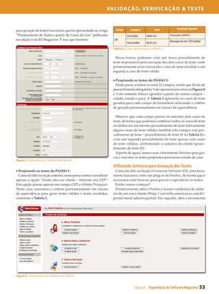 Validação, Verificação & Teste


                                                                     Campo      Categoria            Valor          Resultado Esperado
para geração de testes funcionais que foi apresentado no artigo
“Planejamento de Testes a partir de Casos de Uso” publicado                  Teste Válido     69046-610      Passar para o PASSO 2
na edição 6 da ES Magazine. É isso que faremos.                    CEP                                       Mensagem de erro:“CEP Inválido.”
                                                                             Teste Inválido   06543-232
                                                                   Tabela 2. Casos de Teste para o PASSO 1


                                                                     Dessa forma, podemos criar um único procedimento de
                                                                   teste responsável pela execução dos dois casos de teste, onde
                                                                   primeiramente seria executado o caso de teste inválido e em
                                                                   seguida o caso de teste válido.

                                                                   • Projetando os testes do PASSO 2:
                                                                     Neste passo, existem ao total 22 campos, sendo que 14 são de
                                                                   preenchimento obrigatório, 5 são opcionais (em cinza na Figura 3)
                                                                   e 3 são somente leitura (gerados a partir de outros campos –
                                                                   cidade, estado e país). A Tabela 3 apresenta os casos de teste
                                                                   gerados para cada campo do formulário utilizando o critério
                                                                   de geração particionamento em classes de equivalência.

                                                                     Observe que cada campo possui no máximo dois casos de
                                                                   teste, de forma que podemos combinar todos os casos de teste
                                                                   inválidos em um mesmo procedimento de teste (obviamente
                                                                   alguns casos de teste válidos também irão compor este pro­
                                                                   cedimento de teste – procedimento de teste 01 na Tabela 3) e
                                                                   criar um segundo procedimento de teste apenas com casos
                                                                   de teste válidos, confirmando o cadastro do cliente (proce­
                                                                   dimento de teste 02).
                                                                     A partir de agora, iremos usar a ferramenta Selenium para gra­
                                                                   var e executar os testes projetados para nosso estudo de caso.
Figura 3. Formulário de Cadastro de Clientes

                                                                   Utilizando Selenium para Gravação dos Testes
• Projetando os testes do PASSO 1:                                   Como foi dito na Seção Ferramenta Selenium IDE, esta ferra­
  Como foi dito na seção anterior, neste passo iremos considerar   menta funciona como um plug-in do Firefox, de forma que é
apenas a opção “Ainda não sou cliente – Informe seu CEP”.          necessário este browser para gravar e reproduzir os testes.
Esta opção possui apenas um campo, CEP, e o botão Prosseguir.        Então vamos começar?
Neste caso, usaremos o critério particionamento em classes           Primeiramente, abra o Firefox e acesse o endereço de cadas­
de equivalência para gerar testes válidos e testes inválidos,      tro de um novo cliente (https://carrinho.americanas.com.br/
conforme a Tabela 2.                                               portal/meuCadastro.portal). Em seguida, abra a ferramenta




Figura 4. Confirmação do Cadastro de Clientes


                                                                                     Edição 24 - Engenharia de Software Magazine          53
 