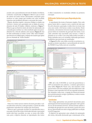 Validação, Verificação & Teste



acordo com o procedimento de teste 01 (dados inválidos),                   é obter exatamente os resultados obtidos na primeira
conforme visualizado na Figura 6. Observe que ao final                     execução.
do roteiro de testes foram adicionados comandos para
verificar se cada campo que recebeu um valor inválido                      Utilizando Selenium para Reprodução dos
reportou este problema durante a execução dos testes.                      Testes
  Depois, devemos repetir o processo (limpar os dados em                     A reprodução dos testes é bastante simples. Para cada
Selenium e iniciar nova gravação) com os dados do proce­                   passo, basta abrir o arquivo com o roteiro de teste que
dimento de teste 02 (dados válidos), conforme a Figura 7.                  foi salvo durante a gravação, e então clicar no ícone com
Observe que ao final do roteiro de testes foi adicionado um                uma seta verde e três barras verdes à sua direita. Neste
comando para verificar se a tela resultante após esse proce­               momento, a ferramenta Selenium irá reproduzir todos os
dimento foi a tela de cadastro com sucesso (Figura 4). Isso                passos feitos no momento da gravação dos testes. Caso
foi feito analisando se existia o texto “Olá, Arilo Claudio”,              cada comando seja executado com sucesso, a linha é
que deveria ser exibido após o cadastro do usuário que optou               pintada na cor verde. Caso uma falha tenha ocorrido, a
por ser chamado de “Arilo Claudio”.                                        linha é pintada com a cor vermelha, indicando que houve
                                                                           problemas que precisam ser analisados.
                                                                             A Figura 8 exibe uma falha ocorrida no primeiro co­
                                                                           mando ao tentar reproduzir o procedimento de teste 02
                                                                           do PASSO 2 (sua linha está em vermelho).




Figura 6. Roteiro de Teste do PASSO 2 (Procedimento de Teste 01 – Dados
Inválidos)




                                                                          Figura 8. Reprodução do Procedimento de Teste 02 do PASSO 2 com uma
                                                                          falha


                                                                             OBS: até o dia 11/03/2010, se você não preenchesse o
                                                                           CEP no formulário de cadastro, o sistema apresentava
                                                                           uma falha (Figura 9). Neste caso, não teríamos como
                                                                           gravar testes com esta condição, pois eles falhariam e não
                                                                           teríamos como reproduzi-los em um segundo momento.
                                                                           Em situações como essa, a equipe de desenvolvimento
                                                                           deve primeiramente corrigir o problema, e então os testes
                                                                           devem ser gravados.

Figura 7. Roteiro de Teste do PASSO 2 (Procedimento de Teste 02 – Dados     Conclusões
Válidos)
                                                                            Este artigo apresentou um possível mecanismo para
  Feito isso, temos nossos roteiros de teste gravados e sal­               automação de teste funcional para aplicações web a partir
vos (devemos salvá-los a cada gravação), e a partir de então               do uso da ferramenta Selenium. Tal mecanismo adotou a
poderemos reproduzi-los sempre que necessário.                             estratégia de geração de casos de testes a partir de casos
  Observe que a gravação só pode ser reproduzida caso a                    de uso apresentada em outro artigo publicado na edição
execução inicial dos testes (realizada durante a gravação)                 6 da ES magazine.
tenha sido bem sucedida, ou seja, os testes não falha­                      O objetivo foi apresentar uma solução de automação
ram, pois o objetivo durante as reproduções dos testes                     dos testes, deixando destacado que a automação só faz


                                                                                          Edição 24 - Engenharia de Software Magazine    55
 