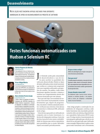 Desenvolvimento
 Nesta seção você encontra artigos voltados para diferentes
 abordagens de apoio ao desenvolvimento de projetos de software




 Testes funcionais automatizados com
 Hudson e Selenium RC
       Fabrício Nogueira de Almeida
       fnalmeida@gmail.com                                                                                      De que se trata o artigo?
       É pós-graduando do Curso de Gerência de pro-                                                             Definir uma abordagem para criação e execução de


                                                             J
       jetos em engenharia de software pelo centro de
       Ensino Superior de Juiz de Fora - CES, Bacharel em
                                                                                                                testes funcionais automatizados.
       Sistemas de informação pela Faculdade Metodis-             á é bastante aceita pela comunidade
       ta Granbery de Juiz de Fora e Analista de Sistemas         de desenvolvedores o uso de tes­              Para que serve?
       da Uptodate Consulting.                                    tes para auxiliar na qualidade dos            O modelo proposto automatiza a execução de testes
       Victor Vidigal Ribeiro                                softwares desenvolvidos. Dentre os tipos           funcionais criados através da ferramenta Selenium
       victorvidigal@gmail.com                               de testes utilizados existe o teste funcional,     IDE, o que proporciona menor dependência de recur-
       É mestrando em Engenharia de Sistemas e Com-          que verifica se o sistema está cumprindo           sos humanos nessa tarefa e auxilia a gerenciamento
       putação pela COPPE/UFRJ e pós-graduando do            com seus requisitos utilizando a perspec­          da execução dos testes.
       Curso de Gerência de projetos em engenharia de
                                                             tiva do usuário. Na prática, rodar testes
       software pelo Centro de Ensino Superior de Juiz
       de Fora - CES.                                        funcionais significa executar o sistema e          Em que situação o tema é útil?
                                                             verificar seu comportamento através dos            Em ambientes onde é preciso testar constan-
       Marco Antônio Pereira Araújo                          retornos fornecidos por este sistema.              temente os artefatos gerados, e em projetos
       maraujo@devmedia.com.br
                                                               Para que não haja a necessidade de exe-          onde os testes são complexos e demandam
       É Doutor e Mestre em Engenharia de Sistemas e
       Computação pela COPPE/UFRJ, Especialista em           cutar esses testes manualmente existem             muitos recursos humanos.
       Métodos Estatísticos Computacionais e Bacharel        ferramentas que, depois de programa­
       em Matemática com Habilitação em Informática          das, executam o sistema automaticamen­
       pela UFJF, Professor e Coordenador do Curso de Ba-    te e verificam seus retornos. Uma dessas           Este artigo propõe a construção de um
       charelado em Sistemas de Informação do Centro de
                                                             ferramentas é a Selenium IDE, utilizada          ambiente de integração contínua onde
       Ensino Superior de Juiz de Fora, Professor do Curso
       de Bacharelado em Sistemas de Informação da Fa-       neste artigo.                                    testes funcionais são executados periodi­
       culdade Metodista Granbery, Professor e Diretor do      Uma técnica que pode ser utilizada em          camente sobre um sistema, disponível em
       Curso Superior de Tecnologia em Análise e Desen-      conjunto com os testes funcionais é a            um repositório Subversion (SVN) neste
       volvimento de Sistemas da Fundação Educacional        técnica de integração contínua. Com esta         caso. O artigo mostra o funcionamento de
       D. André Arcoverde, Professor do Curso de Bacha-
                                                             técnica é possível uma maior confiabili­         uma pequena aplicação que calcula se um
       relado em Ciência da Computação da Faculdade
       Governador Ozanam Coelho, Analista de Sistemas        dade no sistema que está no repositório,         aluno foi ou não aprovado, que é utilizada
       da Prefeitura de Juiz de Fora, Editor da Engenharia   pois possibilita que os testes definidos         como exemplo. Depois disso, explica como
       de Software Magazine.                                 sejam executados periodicamente.                 gerar testes funcionais com a ferramenta


                                                                                                      Edição 24 - Engenharia de Software Magazine              57
 