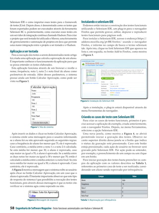 Selenium IDE e como importar esses testes para o framework              Instalando o selenium IDE
de testes JUnit. Depois disso, é demonstrado como os testes que           Podemos então iniciar a construção dos testes funcionais
foram exportados podem ser executados através da ferramenta             utilizando o Selenium IDE, um plug-in para o navegador
Selenium RC e, posteriormente, como executar esses testes em            Firefox que permite gravar, editar, depurar e reproduzir
um servidor de integração contínua chamado Hudson. Para criar           testes funcionais para páginas web.
o projeto que será testado foi utilizado o Maven, uma ferramenta          Para instalar o Selenium IDE, acesse o endereço https://
de gerenciamento e automação de projetos em Java que permite            addons.mozilla.org/pt-BR/firefox/ usando o navegador
uma maior integração entre o projeto a ser testado e o Hudson.          Firefox, e informe no campo de busca o termo selenium
                                                                        ide. Após isto, clique no link Selenium IDE que aparece na
Aplicação a ser testada                                                 lista e, em seguida, no botão Add to Firefox, como mostra
  Para a execução dos testes a serem demonstrados neste artigo          a Figura 3.
foi criada uma aplicação que calcula a aprovação de um aluno.
É importante conhecer o funcionamento da aplicação para que
se possa entender os testes elaborados.
  Esta aplicação funciona através de um browser e recebe o
nome, frequência, nota 1, nota 2 e nota final do aluno como
parâmetros de entrada. Além desses parâmetros, o sistema
possui ainda um botão Calcular Aprovação, como pode ser
visto na Figura 1.




                                                                       Figura 3. Instalação do Selenium IDE


                                                                         Após a instalação, o plug-in estará disponível através do
                                                                        menu Ferramentas do navegador.

                                                                        Criando os casos de teste com Selenium IDE
                                                                         Para criar os casos de testes funcionais, primeiro é pre­
                                                                        ciso acessar a aplicação de exemplo, criada anteriormente,
                    Figura 1. Tela do sistema                           com o navegador Firefox. Depois, no menu Ferramentas,
                                                                        selecione a opção Selenium IDE.
 Após inserir os dados e clicar no botão Calcular Aprovação,             Uma nova janela, como mostra a Figura 4, se abrirá
o sistema emite uma mensagem para o usuário informando                  permitindo iniciar a gravação dos testes. Observe no
se o aluno foi ou não aprovado seguindo as seguintes regras:            canto superior direito dessa janela se o botão que indica
caso a frequência do aluno for menor que 75, ele é reprovado.           o status da gravação está pressionado. Caso este botão
Caso contrário, a média entre a nota 1 e a nota 2 é calculada.          esteja pressionado, cada ação do usuário no browser será
Se esta média for menor que 30, o aluno é reprovado, caso               gravada pelo Selenium IDE. Por ação pode-se entender,
seja maior ou igual a 70, o aluno é aprovado. Se a média entre          por exemplo, o preenchimento de um campo ou um clique
as duas notas for maior ou igual a 30 e menor que 70, então é           em um botão.
calculado a média entre a média anterior e a nota final. Se esta         Para iniciar gravação dos testes basta preencher os cam­
nova média for maior ou igual a 50, o aluno é aprovado. Caso            pos da aplicação com os valores descritos na Tabela 1,
contrário, ele é reprovado.                                             referentes ao primeiro caso de teste a ser realizado, consi­
 A Figura 2 mostra a mensagem que o sistema exibe ao usuário            derando um aluno sendo reprovado por infrequência.
após clicar no botão Calcular Aprovação, em um caso que o
aluno é aprovado. É bastante importante observar que este tipo                            Campo                        Valor
de resposta do sistema é que possibilita a execução dos testes          Nome                                   João
funcionais, pois através dessas mensagens é que os testes vão           Frequência                             74
verificar se o sistema agiu como esperado ou não.
                                                                        Nota 1                                 0
                                                                        Nota 2                                 0
                                                                        Nota Final                             0
                 Figura 2. Mensagem de resposta                        Tabela 1. Reprovação por infrequência


58   Engenharia de Software Magazine - Testes funcionais automatizados com Hudson e Selenium RC
 