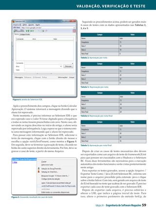 Validação, Verificação e Teste



                                                                   Seguindo os procedimentos acima, podem ser gerados mais
                                                                  4 casos de testes com os dados apresentados nas Tabelas 2,
                                                                  3, 4 e 5.

                                                                                    Campo                          Valor
                                                                  Nome                                  João
                                                                  Frequência                            75
                                                                  Nota 1                                70
                                                                  Nota 2                                70
                                                                  Nota Final                            0
                                                                  Tabela 2. Aprovação por nota

                                                                                    Campo                          Valor
                                                                  Nome                                  João
                                                                  Frequência                            75
                                                                  Nota 1                                29
                                                                  Nota 2                                30
                                                                  Nota Final                            0
                                                                  Tabela 3. Reprovação por nota

                                                                                    Campo                          Valor
                                                                  Nome                                  João
 Figura 4. Janela do Selenium IDE                                 Frequência                            75
                                                                  Nota 1                                30
  Após o preenchimento dos campos, clique no botão Calcular
                                                                  Nota 2                                30
Aprovação. O sistema retornará a mensagem dizendo que o
aluno foi reprovado.                                              Nota Final                            69
  Neste momento, é preciso informar ao Selenium IDE o que         Tabela 4. Reprovação por nota final
era esperado caso o valor 74 fosse digitado para a frequência
e todas as notas fossem preenchidas com zero. Neste caso, ob­                       Campo                          Valor
servando as regras descritas no início do artigo, o aluno seria   Nome                                  João
reprovado por infrequência. Logo, espera-se que o sistema emi­    Frequência                            75
ta uma mensagem informando que o aluno foi reprovado.
                                                                  Nota 1                                30
  Para passar esta informação ao Selenium IDE, selecione o
                                                                  Nota 2                                30
texto da mensagem, clique com o botão direito do mouse e
escolha a opção verifyTextPresent, como mostra a Figura 5.        Nota Final                            70
Em seguida, deve-se terminar a gravação do teste, clicando no     Tabela 5. Aprovação por nota final
botão do canto superior direito da ferramenta. Por fim, deve-se
gravar o caso de teste, a partir do menu Arquivo.                   Depois de criar os casos de testes necessários eles devem
                                                                  ser exportados como um arquivo de teste do framework JUnit
                                                                  para que possam ser executados com o Hudson e o Selenium
                                                                  RC. Essas duas ferramentas são necessárias para a execução
                                                                  automática dos testes funcionais e serão vistas posteriormente
                                                                  neste artigo.
                                                                    Para exportar os testes gravados, acesse a opção Arquivo /
                                                                  Exportar Teste Como / Java (JUnit) Selenium RC, informe um
                                                                  nome para o arquivo precedido pela extensão .java e clique
                                                                  sobre o botão Salvar. Com isto, será gerado um arquivo de teste
                                                                  do JUnit baseado no teste que acabou de ser gravado. É preciso
                                                                  exportar cada caso de teste gravado com o Selenium IDE.
                                                                    Depois de exportar cada arquivo, é preciso editá-los e
                                                                  alterar a URL que indica a página inicial do teste. Para
Figura 5. Gravando resultado do caso de teste                     isso, altere o primeiro parâmetro do método SetUp, de


                                                                                  Edição 24 - Engenharia de Software Magazine   59
 